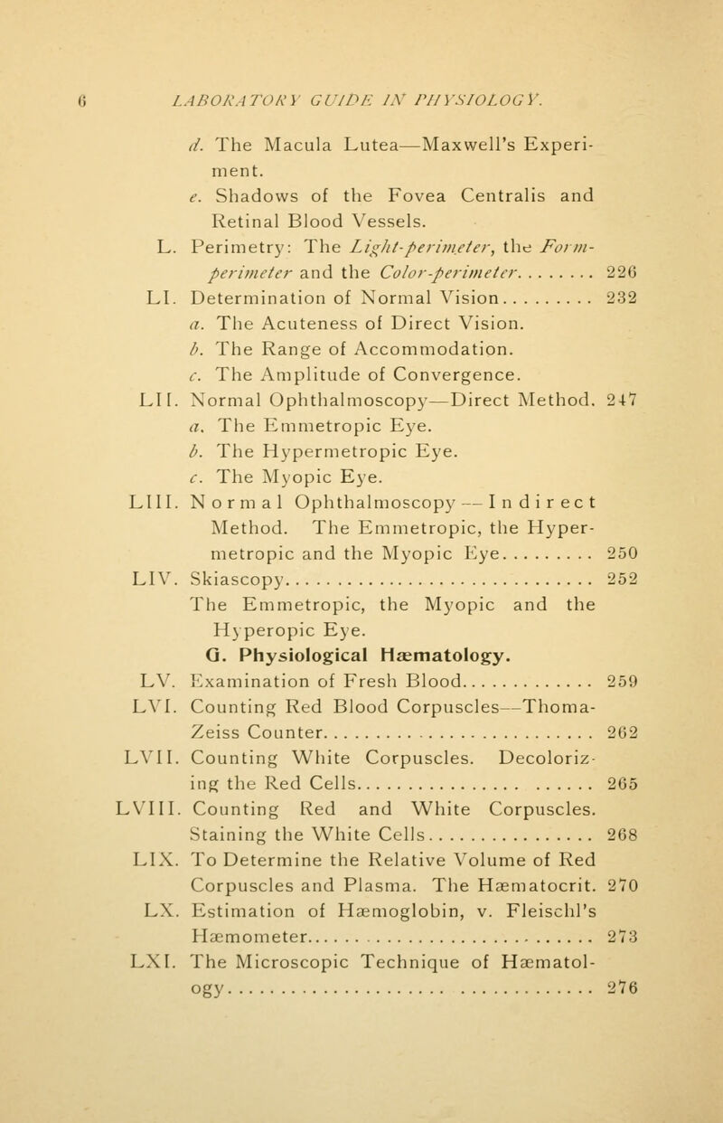 d. The Macula Lutea—Maxwell's Experi- ment. e. Shadows of the Fovea Centralis and Retinal Blood Vessels. L. Perimetry: The LigJit-perimeter, the Form- perimeter and the Color-perimeter 226 LI. Determination of Normal Vision 232 a. The Acuteness of Direct Vision. b. The Range of Accommodation. c. The Amplitude of Convergence. LIT. Normal Ophthalmoscopy—Direct Method. 247 a. The Emmetropic Eye. b. The Hypermetropic Eye. c. The Myopic Eye. LI 11. Normal Ophthalmoscopy — Indirect Method. The Emmetropic, the Hyper- metropic and the Myopic Eye 250 LIV. Skiascopy 252 The Emmetropic, the Myopic and the Hyperopic Eye. G. Physiological Hematology. LV. Examination of Fresh Blood 259 LVI. Counting Red Blood Corpuscles—Thoma- Zeiss Counter 202 LVI I. Counting White Corpuscles. Decoloriz- ing the Red Cells 265 LVIII. Counting Red and White Corpuscles. Staining the White Cells 268 LIX. To Determine the Relative Volume of Red Corpuscles and Plasma. The Hematocrit. 270 LX. Estimation of Haemoglobin, v. Fleischl's Haemometer 273 LXI. The Microscopic Technique of Hematol- ogy 276