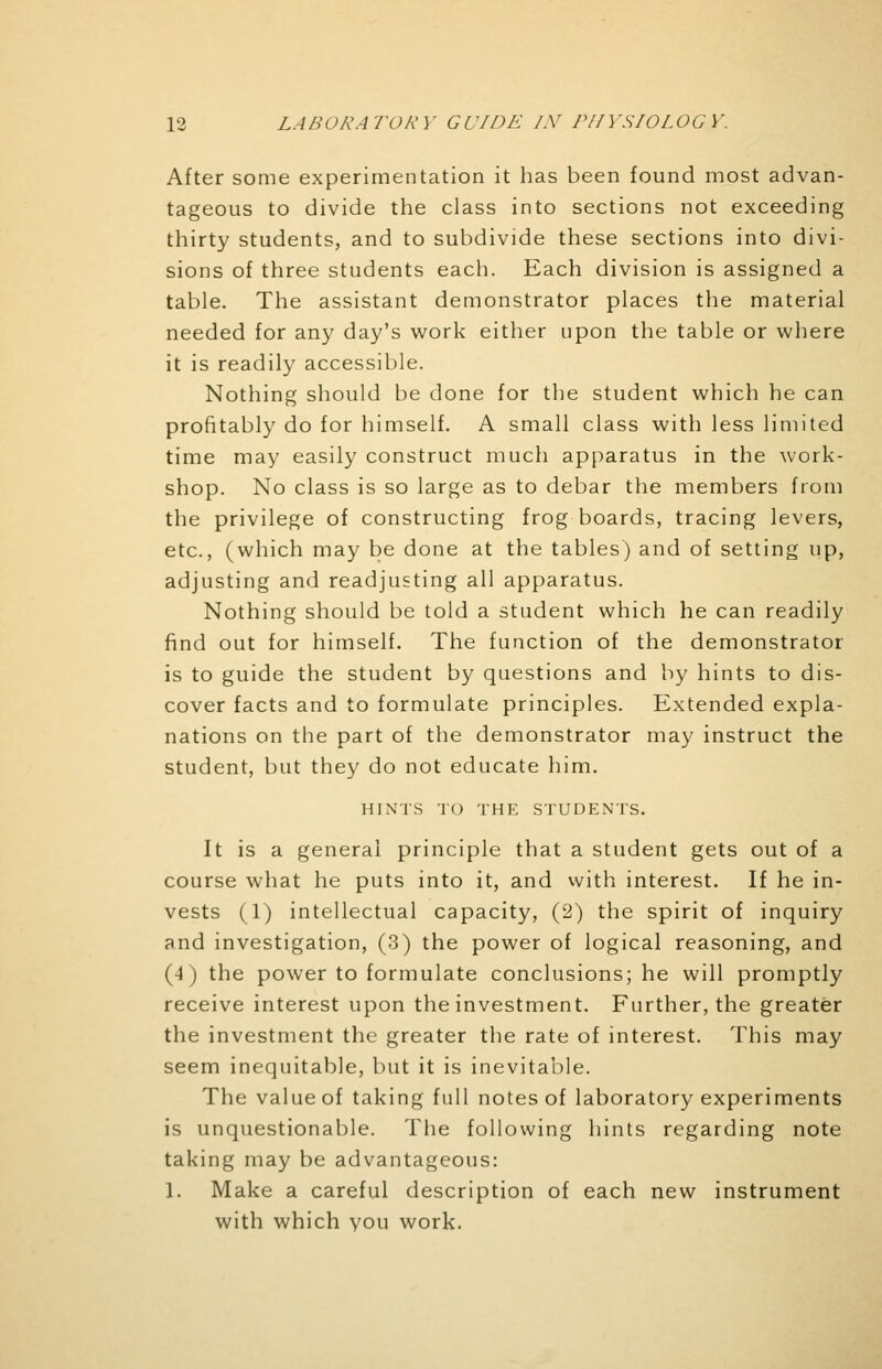 After some experimentation it has been found most advan- tageous to divide the class into sections not exceeding thirty students, and to subdivide these sections into divi- sions of three students each. Each division is assigned a table. The assistant demonstrator places the material needed for any day's work either upon the table or where it is readily accessible. Nothing should be done for the student which he can profitably do for himself. A small class with less limited time may easily construct much apparatus in the work- shop. No class is so large as to debar the members from the privilege of constructing frog boards, tracing levers, etc., (which may be done at the tables) and of setting up, adjusting and readjusting all apparatus. Nothing should be told a student which he can readily find out for himself. The function of the demonstrator is to guide the student by questions and by hints to dis- cover facts and to formulate principles. Extended expla- nations on the part of the demonstrator may instruct the student, but they do not educate him. HINTS TO THE STUDENTS. It is a general principle that a student gets out of a course what he puts into it, and with interest. If he in- vests (1) intellectual capacity, (2) the spirit of inquiry and investigation, (3) the power of logical reasoning, and (4) the power to formulate conclusions; he will promptly receive interest upon the investment. Further, the greater the investment the greater the rate of interest. This may seem inequitable, but it is inevitable. The value of taking full notes of laboratory experiments is unquestionable. The following hints regarding note taking may be advantageous: 1. Make a careful description of each new instrument with which you work.