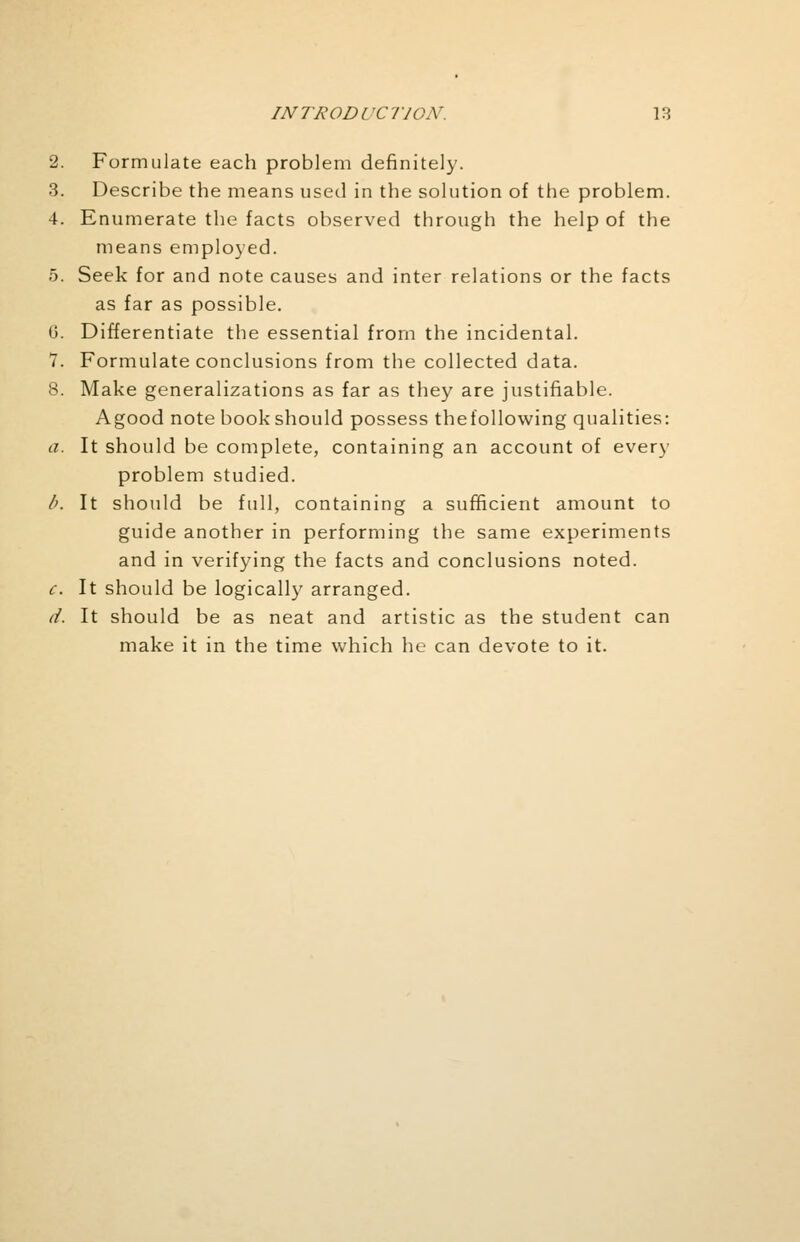 2. Formulate each problem definitely. 3. Describe the means used in the solution of the problem. 4. Enumerate the facts observed through the help of the means employed. 5. Seek for and note causes and inter relations or the facts as far as possible. (J. Differentiate the essential from the incidental. 7. Formulate conclusions from the collected data. 8. Make generalizations as far as they are justifiable. Agood note book should possess thefollowing qualities: a. It should be complete, containing an account of every problem studied. b. It should be full, containing a sufficient amount to guide another in performing the same experiments and in verifying the facts and conclusions noted. c. It should be logically arranged. d. It should be as neat and artistic as the student can make it in the time which he can devote to it.