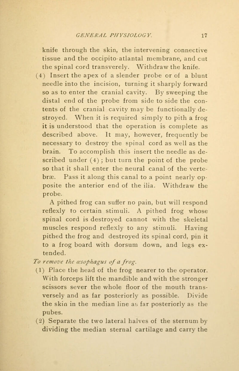 knife through the skin, the intervening connective tissue and the occipito-atlantal membrane, and cut the spinal cord transverely. Withdraw the knife. (4) Insert the apex of a slender probe or of a blunt needle into the incision, turning it sharply forward so as to enter the cranial cavity. By sweeping the distal end of the probe from side to side the con- tents of the cranial cavity may be functionally de- stroyed. When it is required simply to pith a frog it is understood that the operation is complete as described above. It may, however, frequently be necessary to destroy the spinal cord as well as the brain. To accomplish this insert the needle as de- scribed under (4) ; but turn the point of the probe so that it shall enter the neural canal of the verte- brae. Pass it along this canal to a point nearly op- posite the anterior end of the ilia. Withdraw the probe. A pithed frog can suffer no pain, but will respond reflexly to certain stimuli. A pithed frog whose spinal cord is destroyed cannot with the skeletal muscles respond reflexly to any stimuli. Having pithed the frog and destroyed its spinal cord, pin it to a frog board with dorsum down, and legs ex- tended. To remove the oesophagus of a frog. (1) Place the head of the frog nearer to the operator. With forceps lift the mandible and with the stronger scissors sever the whole floor of the mouth trans- versely and as far posteriorly as possible. Divide the skin in the median line a<, far posteriorly as the pubes. (2) Separate the two lateral halves of the sternum by dividing the median sternal cartilage and carry the