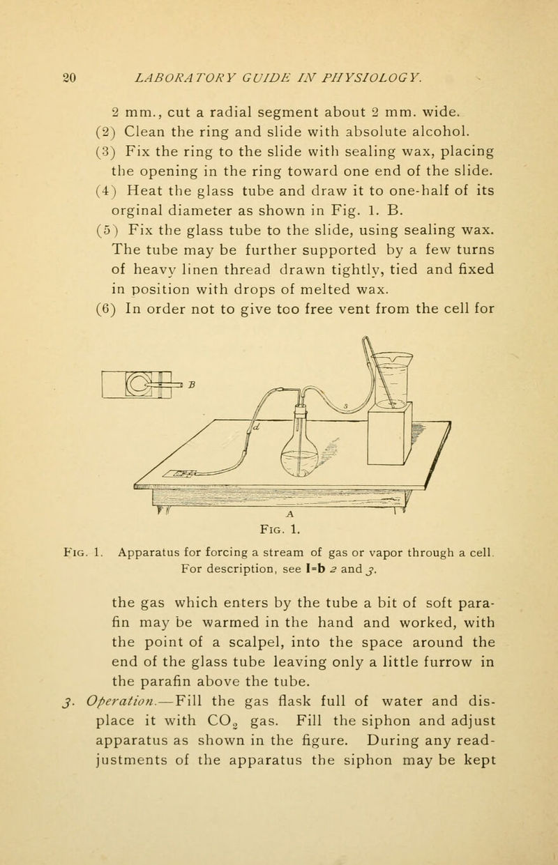 2 mm., cut a radial segment about 2 mm. wide. (2) Clean the ring and slide with absolute alcohol. (3) Fix the ring to the slide with sealing wax, placing the opening in the ring toward one end of the slide. (4) Heat the glass tube and draw it to one-half of its orginal diameter as shown in Fig. 1. B. (5) Fix the glass tube to the slide, using sealing wax. The tube may be further supported by a few turns of heavy linen thread drawn tightly, tied and fixed in position with drops of melted wax. (6) In order not to give too free vent from the cell for Fig. 1. Apparatus for forcing a stream of gas or vapor through a cell. For description, see I=b 2 and j. the gas which enters by the tube a bit of soft para- fin may be warmed in the hand and worked, with the point of a scalpel, into the space around the end of the glass tube leaving only a little furrow in the parafin above the tube. j. Operation.—Fill the gas flask full of water and dis- place it with C03 gas. Fill the siphon and adjust apparatus as shown in the figure. During any read- justments of the apparatus the siphon may be kept