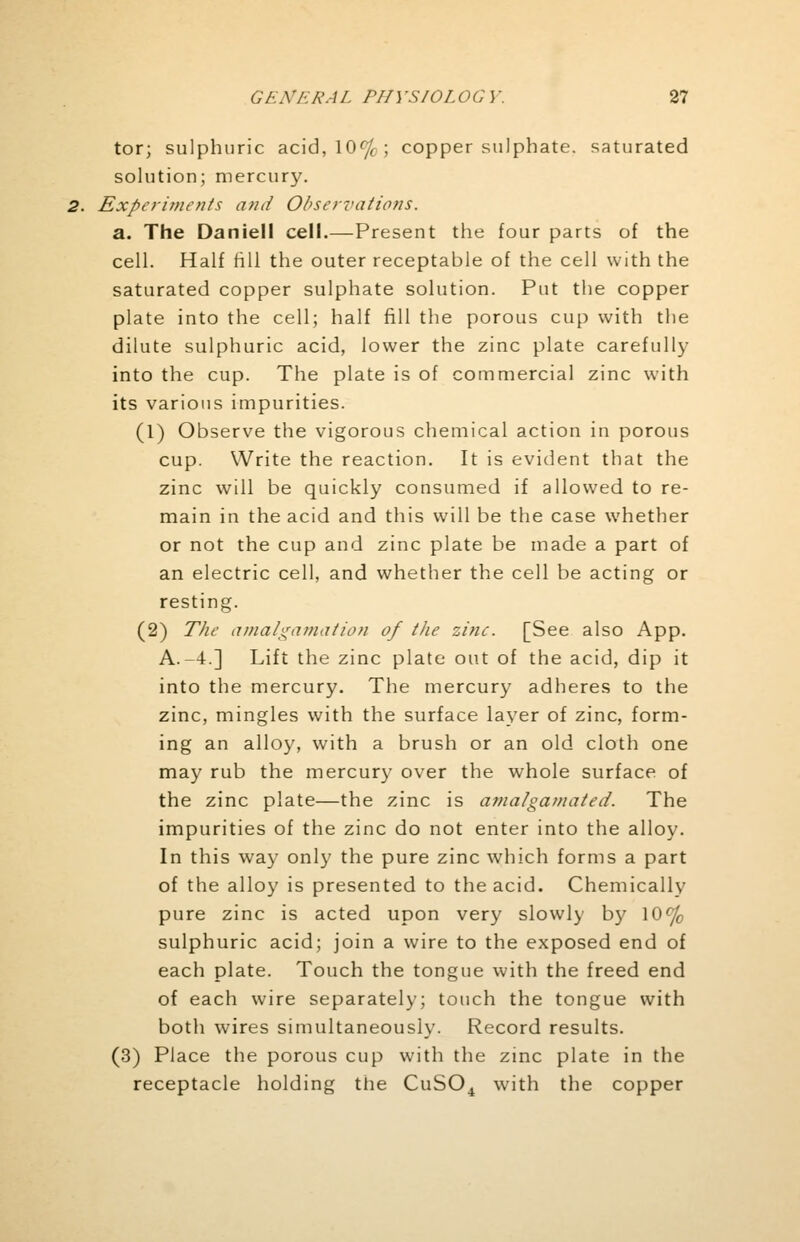 tor; sulphuric acid,10f/f; copper sulphate, saturated solution; mercury. Experiments and Observations. a. The Daniell cell.—Present the four parts of the cell. Half fill the outer receptable of the cell with the saturated copper sulphate solution. Put the copper plate into the cell; half fill the porous cup with the dilute sulphuric acid, lower the zinc plate carefully into the cup. The plate is of commercial zinc with its various impurities. (1) Observe the vigorous chemical action in porous cup. Write the reaction. It is evident that the zinc will be quickly consumed if allowed to re- main in the acid and this will be the case whether or not the cup and zinc plate be made a part of an electric cell, and whether the cell be acting or resting. (2) The amalgamation of the zine. [See also App. A.-4.] Lift the zinc plate out of the acid, dip it into the mercury. The mercury adheres to the zinc, mingles with the surface layer of zinc, form- ing an alloy, with a brush or an old cloth one may rub the mercury over the whole surface of the zinc plate—the zinc is amalgamated. The impurities of the zinc do not enter into the alloy. In this way only the pure zinc which forms a part of the alloy is presented to the acid. Chemically pure zinc is acted upon very slowly by 10% sulphuric acid; join a wire to the exposed end of each plate. Touch the tongue with the freed end of each wire separately; touch the tongue with both wires simultaneously. Record results. (3) Place the porous cup with the zinc plate in the receptacle holding the CuS04 with the copper