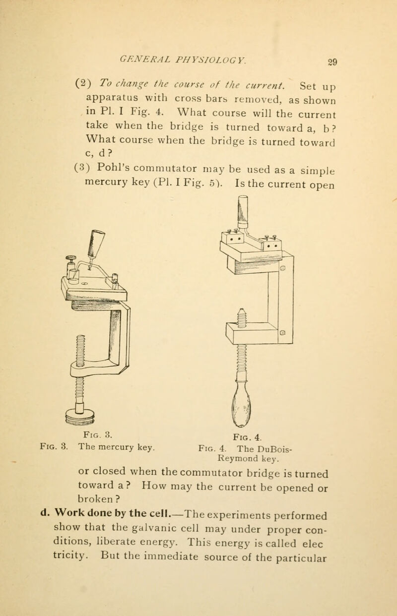 GENERAL PI IJ 'SIOL OG V. (2) To change the course of the current. Set up apparatus with cross bars removed, as shown in PI. I Fig. 4. What course will the current take when the bridge is turned toward a, b ? What course when the bridge is turned toward c, d? (3) Pohl's commutator may be used as a simple mercury key (PI. I Fig. 5). Is the current open Fig. 3. FlG. 4 Fig. 3. The mercury key. Fig. 4. The DuBois- Reymond key. or closed when the commutator bridge is turned toward a? How may the current be opened or broken ? d. Work done by the cell—The experiments performed show that the galvanic cell may under proper con- ditions, liberate energy. This energy is called elec tricity. But the immediate source of the particular