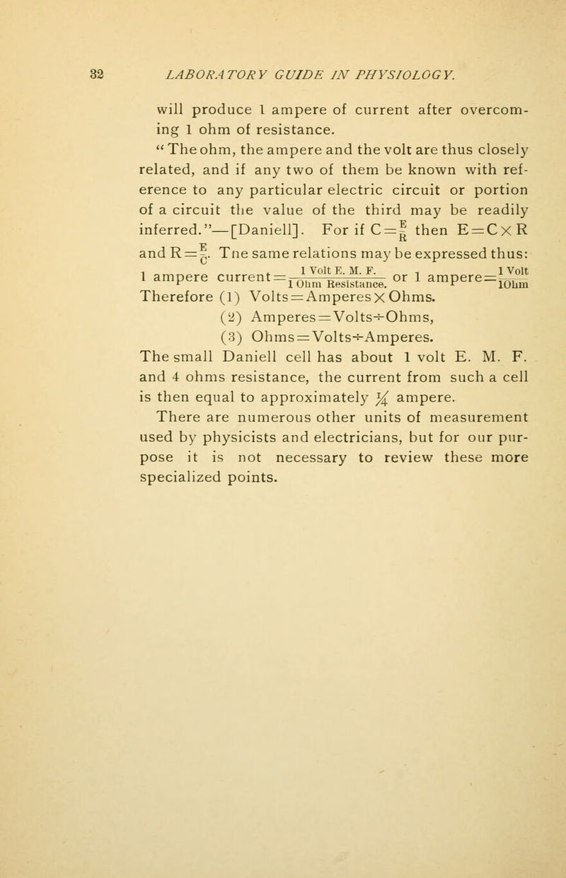 will produce 1 ampere of current after overcom- ing 1 ohm of resistance.  The ohm, the ampere and the volt are thus closely related, and if any two of them be known with ref- erence to any particular electric circuit or portion of a circuit the value of the third may be readily inferred.—[Daniell]. For if C = | then E = CxR and R = 7y Tne same relations may be expressed thus: 1 ampere current^ 'To1''F or 1 ampere^011 r 1 Ohm Resistance. ^ lOum Therefore (1) Volts = AmperesxOhms. (2) Amperes = Volts-s-Ohms, (3) Ohms = Volts-*-Amperes. The small Daniell cell has about 1 volt E. M. F. and 4 ohms resistance, the current from such a cell is then equal to approximately ^ ampere. There are numerous other units of measurement used by physicists and electricians, but for our pur- pose it is not necessary to review these more specialized points.