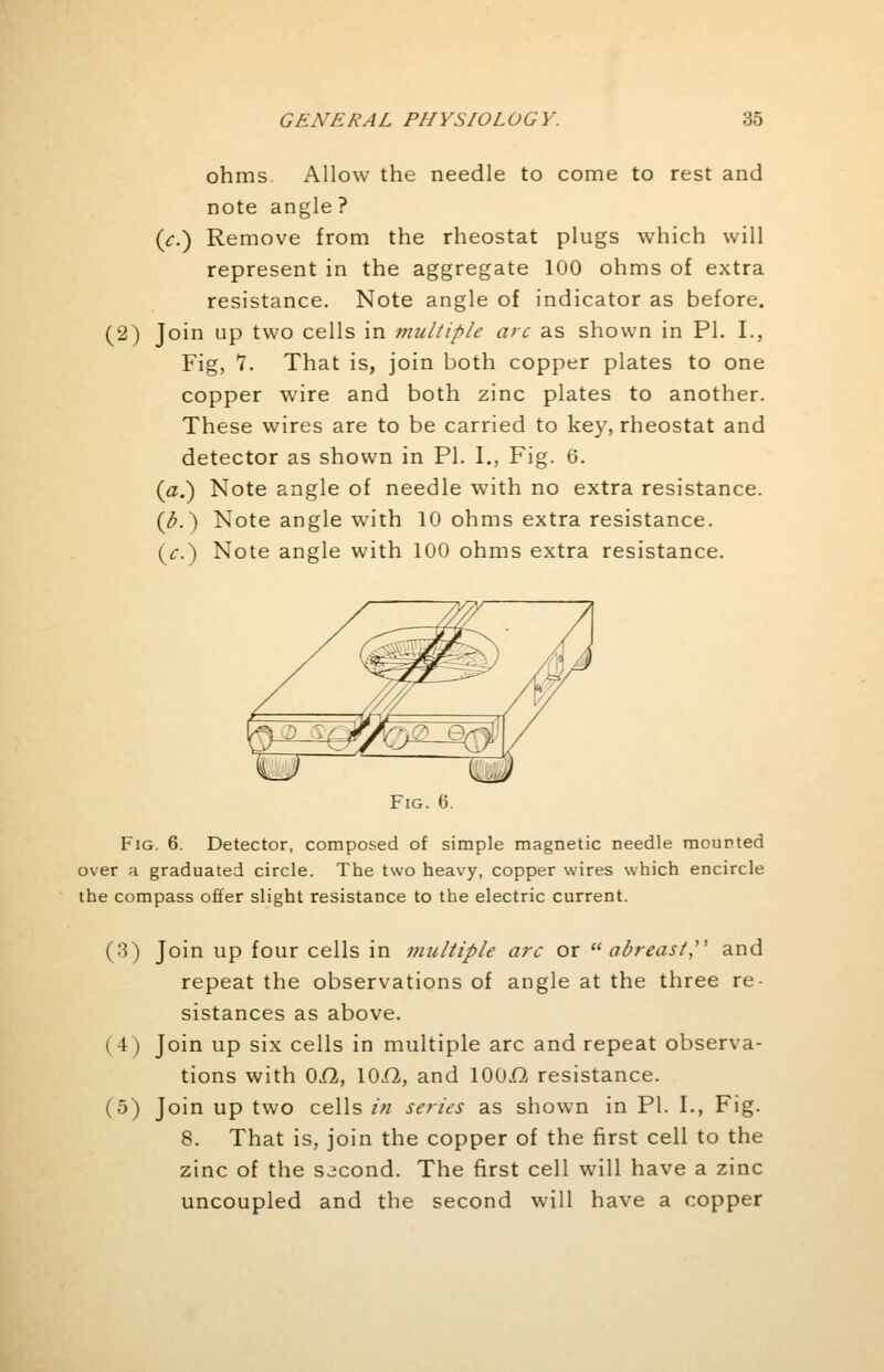 ohms Allow the needle to come to rest and note angle? (V.) Remove from the rheostat plugs which will represent in the aggregate 100 ohms of extra resistance. Note angle of indicator as before. (2) Join up two cells in multiple arc as shown in PI. I., Fig, 1. That is, join both copper plates to one copper wire and both zinc plates to another. These wires are to be carried to key, rheostat and detector as shown in PI. I., Fig. 6. {a.) Note angle of needle with no extra resistance. (b.) Note angle with 10 ohms extra resistance. (c.) Note angle with 100 ohms extra resistance. Fig. 6. Fig. 6. Detector, composed of simple magnetic needle mounted over a graduated circle. The two heavy, copper wires which encircle the compass offer slight resistance to the electric current. (3) Join up four cells in multiple arc or abreast and repeat the observations of angle at the three re- sistances as above. ( 4 ) Join up six cells in multiple arc and repeat observa- tions with 0X2, 10/2, and 100i2 resistance. (5) Join up two cells in series as shown in PI. I., Fig. 8. That is, join the copper of the first cell to the zinc of the second. The first cell will have a zinc uncoupled and the second will have a copper