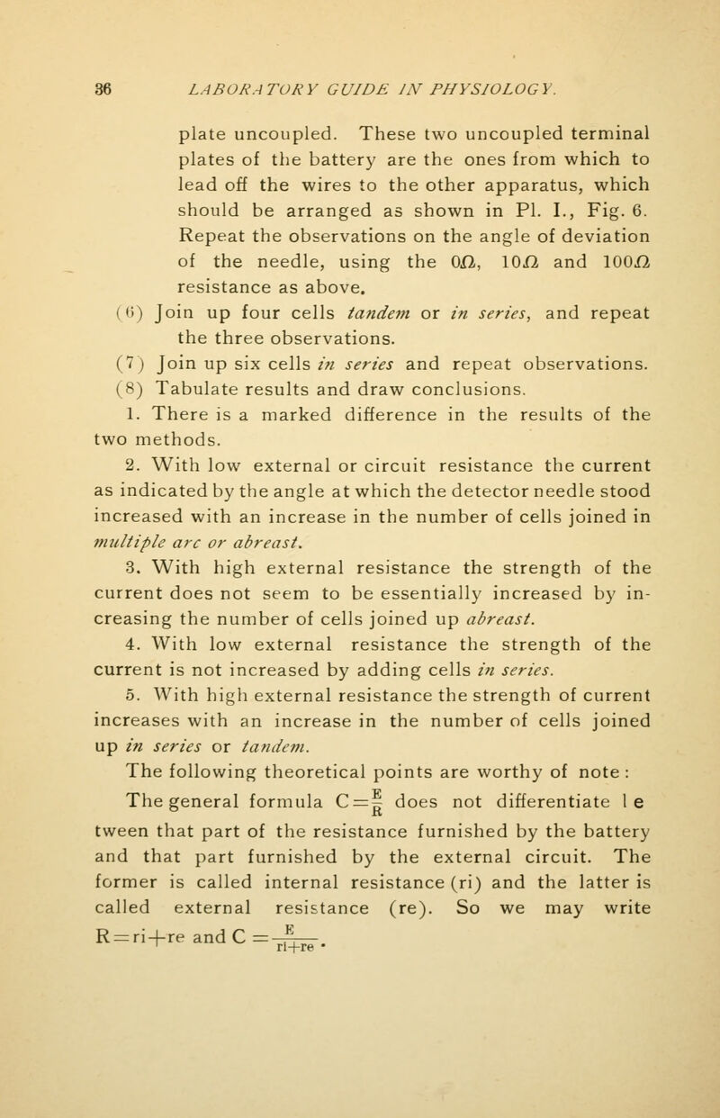 plate uncoupled. These two uncoupled terminal plates of the battery are the ones from which to lead off the wires to the other apparatus, which should be arranged as shown in PI. I., Fig. 6. Repeat the observations on the angle of deviation of the needle, using the 0£1, lOfl and 100.fi resistance as above. I 6) Join up four cells tandem or in series, and repeat the three observations. (7) Join up six cells in series and repeat observations. (8) Tabulate results and draw conclusions. 1. There is a marked difference in the results of the two methods. 2. With low external or circuit resistance the current as indicated by the angle at which the detector needle stood increased with an increase in the number of cells joined in multiple arc or abreast. 3. With high external resistance the strength of the current does not seem to be essentially increased by in- creasing the number of cells joined up abreast. 4. With low external resistance the strength of the current is not increased by adding cells in series. 5. With high external resistance the strength of current increases with an increase in the number of cells joined up in series or tandem. The following theoretical points are worthy of note : The general formula C = g does not differentiate le tween that part of the resistance furnished by the battery and that part furnished by the external circuit. The former is called internal resistance (ri) and the latter is called external resistance (re). So we may write R = ri + re and C =~— 1 ri+re •