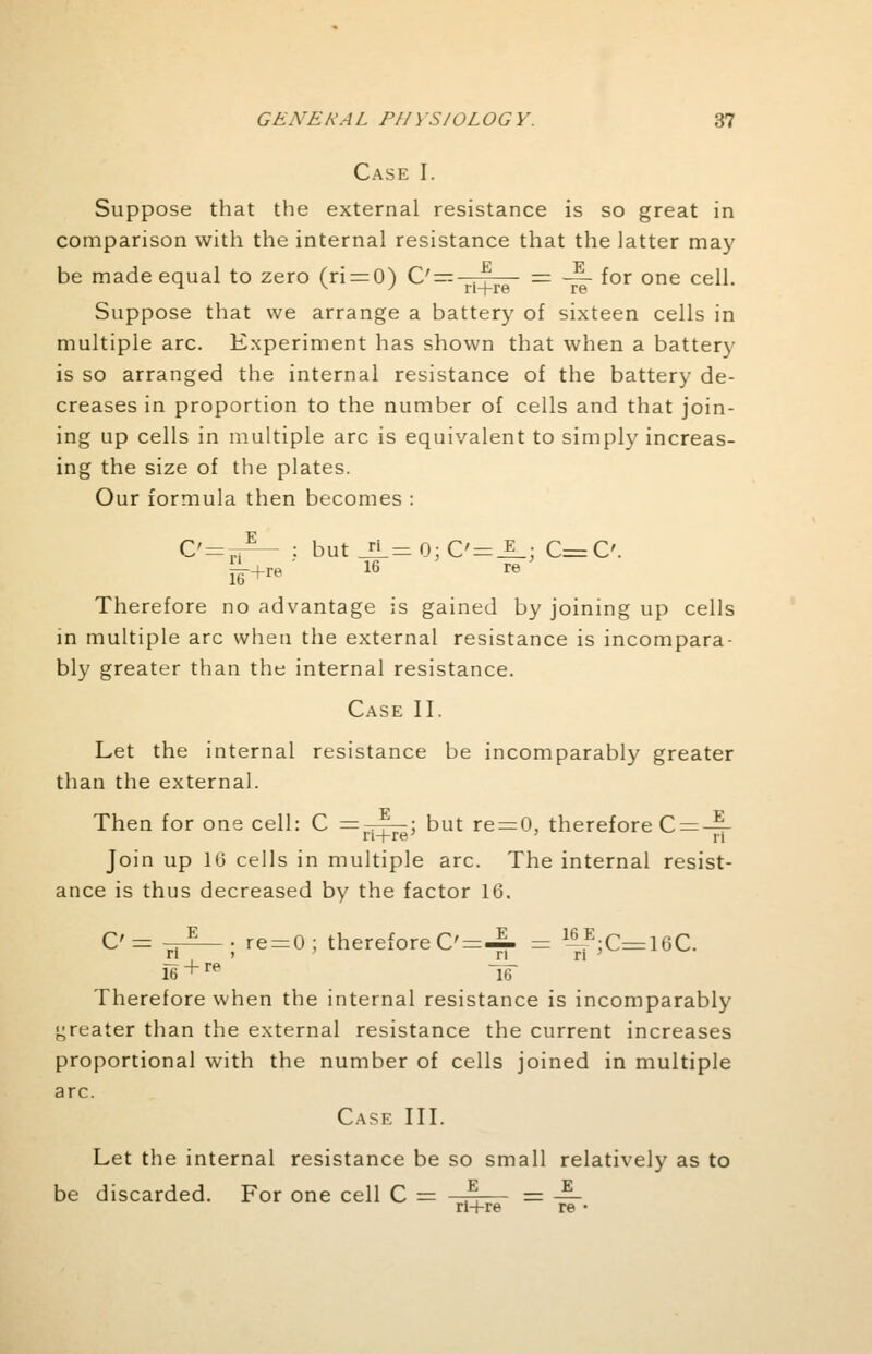 Case I. Suppose that the external resistance is so great in comparison with the internal resistance that the latter may be made equal to zero (ri = 0) C'=—-^— = — for one cell. ^ v J n+re re Suppose that we arrange a battery of sixteen cells in multiple arc. Experiment has shown that when a battery is so arranged the internal resistance of the battery de- creases in proportion to the number of cells and that join- ing up cells in multiple arc is equivalent to simply increas- ing the size of the plates. Our formula then becomes : C'=iA- : but_EL=0;C'=_E_; C=C £L+re 16 re Therefore no advantage is gained by joining up cells in multiple arc when the external resistance is incompara- bly greater than the internal resistance. Case II. Let the internal resistance be incomparably greater than the external. Then for one cell: C =^^; but re = 0, therefore C = -^- Join up 16 cells in multiple arc. The internal resist- ance is thus decreased by the factor 16. C'= 7r^— ; re = 0; therefore C'=JL = 1-|?;C=16C. f6 + re T6~ Therefore when the internal resistance is incomparably greater than the external resistance the current increases proportional with the number of cells joined in multiple arc. Case III. Let the internal resistance be so small relatively as to be discarded. For one cell C E E ri+re re