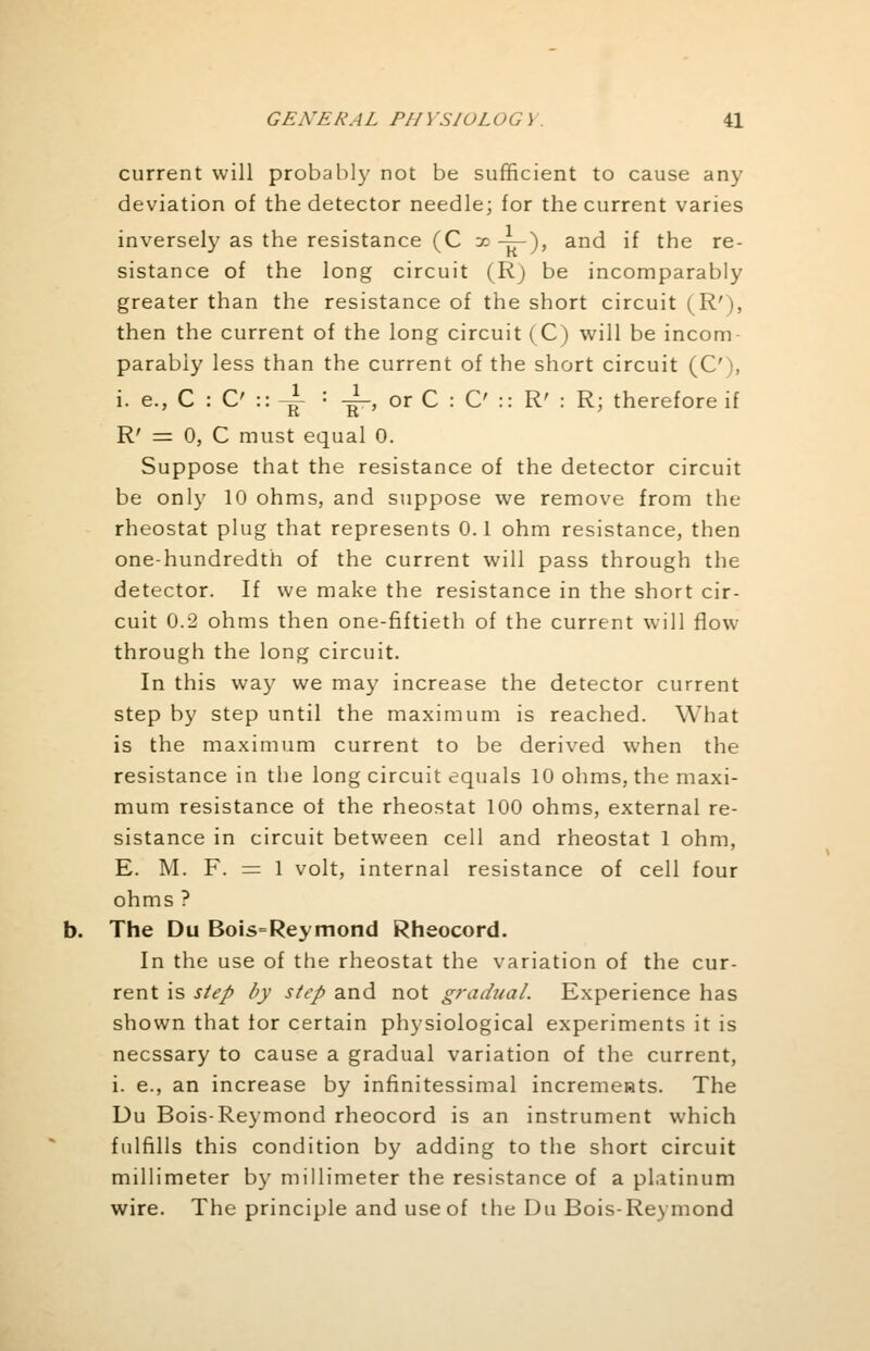 current will probably not be sufficient to cause any deviation of the detector needle; for the current varies inversely as the resistance (C x -pr)> and if the re- sistance of the long circuit (Rj be incomparably greater than the resistance of the short circuit (R'), then the current of the long circuit (C) will be incom- parably less than the current of the short circuit (C')( i.e,C:C'::{ = -^-, or C : C :: R' : R; therefore if R' = 0, C must equal 0. Suppose that the resistance of the detector circuit be only 10 ohms, and suppose we remove from the rheostat plug that represents 0.1 ohm resistance, then one-hundredth of the current will pass through the detector. If we make the resistance in the short cir- cuit 0.2 ohms then one-fiftieth of the current will flow through the long circuit. In this way we may increase the detector current step by step until the maximum is reached. What is the maximum current to be derived when the resistance in the long circuit equals 10 ohms, the maxi- mum resistance of the rheostat 100 ohms, external re- sistance in circuit between cell and rheostat 1 ohm, E. M. F. = 1 volt, internal resistance of cell four ohms ? The Du Bois=Reymond Rheocord. In the use of the rheostat the variation of the cur- rent is step by step and not gradual. Experience has shown that tor certain physiological experiments it is necssary to cause a gradual variation of the current, i. e., an increase by infinitessimal increments. The Du Bois-Reymond rheocord is an instrument which fulfills this condition by adding to the short circuit millimeter by millimeter the resistance of a platinum wire. The principle and use of the Du Bois-Reymond