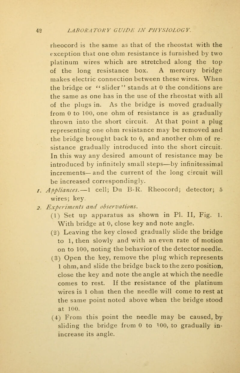 rheocord is the same as that of the rheostat with the exception that one ohm resistance is furnished by two platinum wires which are stretched along the top of the long resistance box. A mercury bridge makes electric connection between these wires. When the bridge or  slider  stands at 0 the conditions are the same as one has in the use of the rheostat with all of the plugs in. As the bridge is moved gradually from 0 to 100, one ohm of resistance is as gradually thrown into the short circuit. At that point a plug representing one ohm resistance may be removed and the bridge brought back to 0, and another ohm of re- sistance gradually introduced into the short circuit. In this way any desired amount of resistance may be introduced by infinitely small steps—by infinitessimal increments—and the current of the long circuit will be increased correspondingly. /. Appliances. — 1 cell; Du B-R. Rheocord; detector; 5 wires; key. 2. Experiments and observations. (1) Set up apparatus as shown in PI. II, Fig. 1. With bridge at 0, close key and note angle. (2) Leaving the key closed gradually slide the bridge to 1, then slowly and with an even rate of motion on to 100, noting the behavior of the detector needle. (3) Open the key, remove the plug which represents 1 ohm, and slide the bridge back to the zero position, close the key and note the angle at which the needle comes to rest. If the resistance of the platinum wires is 1 ohm then the needle will come to rest at the same point noted above when the bridge stood at 100. (4) From this point the needle may be caused, by sliding the bridge from 0 to 100, to gradually in- increase its angle.