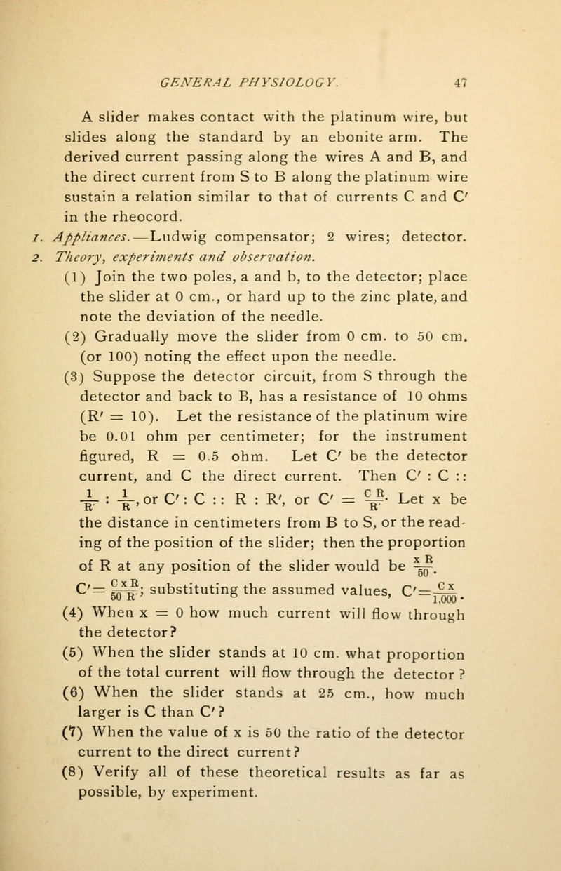 A slider makes contact with the platinum wire, but slides along the standard by an ebonite arm. The derived current passing along the wires A and B, and the direct current from S to B along the platinum wire sustain a relation similar to that of currents C and C in the rheocord. /. Appliances.—Ludwig compensator; 2 wires; detector. 2. Theory, experiments and observation. (1) Join the two poles, a and b, to the detector; place the slider at 0 cm., or hard up to the zinc plate, and note the deviation of the needle. (2) Gradually move the slider from 0 cm. to 50 cm. (or 100) noting the effect upon the needle. (3) Suppose the detector circuit, from S through the detector and back to B, has a resistance of 10 ohms (R' — 10). Let the resistance of the platinum wire be 0.01 ohm per centimeter; for the instrument figured, R = 0.5 ohm. Let C' be the detector current, and C the direct current. Then C : C :: JL : i, or O: C :: R : R', or C = ^P- Let x be the distance in centimeters from B to S, or the read- ing of the position of the slider; then the proportion of R at any position of the slider would be -g^-. C'= ^j*1; substituting the assumed values, C' = -5-^-. (4) When x = 0 how much current will flow through the detector? (5) When the slider stands at 10 cm. what proportion of the total current will flow through the detector ? (6) When the slider stands at 25 cm., how much larger is C than C? (1) When the value of x is 50 the ratio of the detector current to the direct current? (8) Verify all of these theoretical results as far as possible, by experiment.