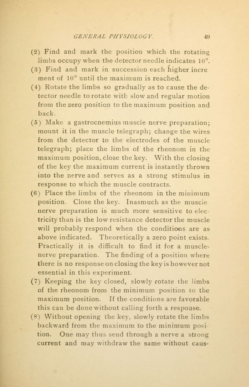 (2) Find and mark the position which the rotating limbs occupy when the detector needle indicates 10°. (3) Find and mark in succession each higher incre ment of 10° until the maximum is reached. (4) Rotate the limbs so gradually as to cause the de- tector needle to rotate with slow and regular motion from the zero position to the maximum position and back. (5) Make a gastrocnemius muscle nerve preparation; mount it in the muscle telegraph; change the wires from the detector to the electrodes of the muscle telegraph; place the limbs of the rheonom in the maximum position, close the key. With the closing of the key the maximum current is instantly thrown into the nerve and serves as a strong stimulus in response to which the muscle contracts. (6) Place the limbs of the rheonom in the minimum position. Close the key. Inasmuch as the muscle nerve preparation is much more sensitive to elec- tricity than is the low resistance detector the muscle will probably respond when the conditions are as above indicated. Theoretically a zero point exists. Practically it is difficult to find it for a muscle- nerve preparation. The finding of a position where there is no response on closing the key is however not essential in this experiment. (7) Keeping the key closed, slowly rotate the limbs of the rheonom from the minimum position to the maximum position. If the conditions are favorable this can be done without calling forth a response. (8) Without opening the key, slowly rotate the limbs backward from the maximum to the minimum posi- tion. One may thus send through a nerve a strong current and may withdraw the same without caus-