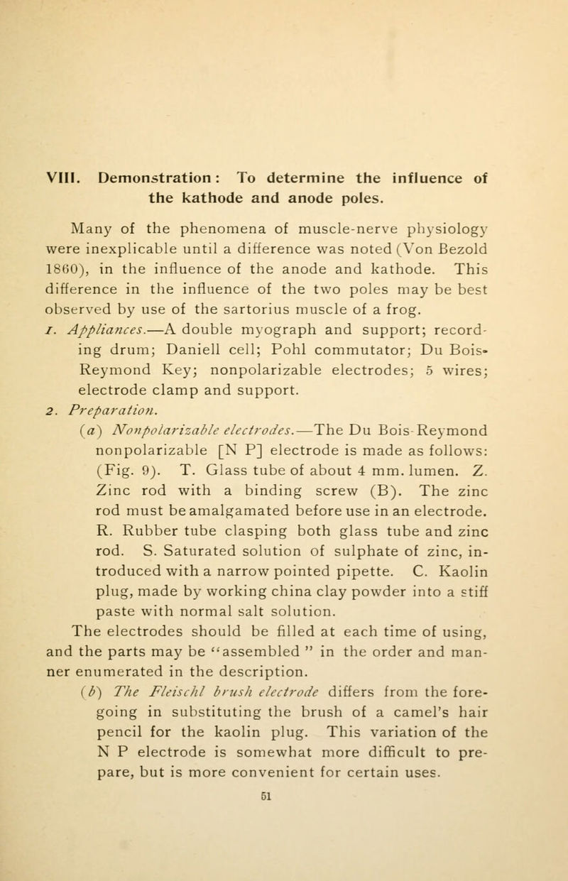 VIII. Demonstration: To determine the influence of the kathode and anode poles. Many of the phenomena of muscle-nerve physiology were inexplicable until a difference was noted (Von Bezold 18(50), in the influence of the anode and kathode. This difference in the influence of the two poles may be best observed by use of the sartorius muscle of a frog. 1. Appliances.—A double myograph and support; record- ing drum; Daniell cell; Pohl commutator; Du Bois- Reymond Key; nonpolarizable electrodes; 5 wires; electrode clamp and support. 2. Preparation. (a) Nonpolarizable electrodes.—-The Du Bois-Reymond nonpolarizable [N P] electrode is made as follows: (Fig. 9). T. Glass tube of about 4 mm. lumen. Z. Zinc rod with a binding screw (B). The zinc rod must be amalgamated before use in an electrode. R. Rubber tube clasping both glass tube and zinc rod. S. Saturated solution of sulphate of zinc, in- troduced with a narrow pointed pipette. C. Kaolin plug, made by working china clay powder into a stiff paste with normal salt solution. The electrodes should be filled at each time of using, and the parts may be assembled  in the order and man- ner enumerated in the description. (b) The Fleischl brush electrode differs from the fore- going in substituting the brush of a camel's hair pencil for the kaolin plug. This variation of the N P electrode is somewhat more difficult to pre- pare, but is more convenient for certain uses.