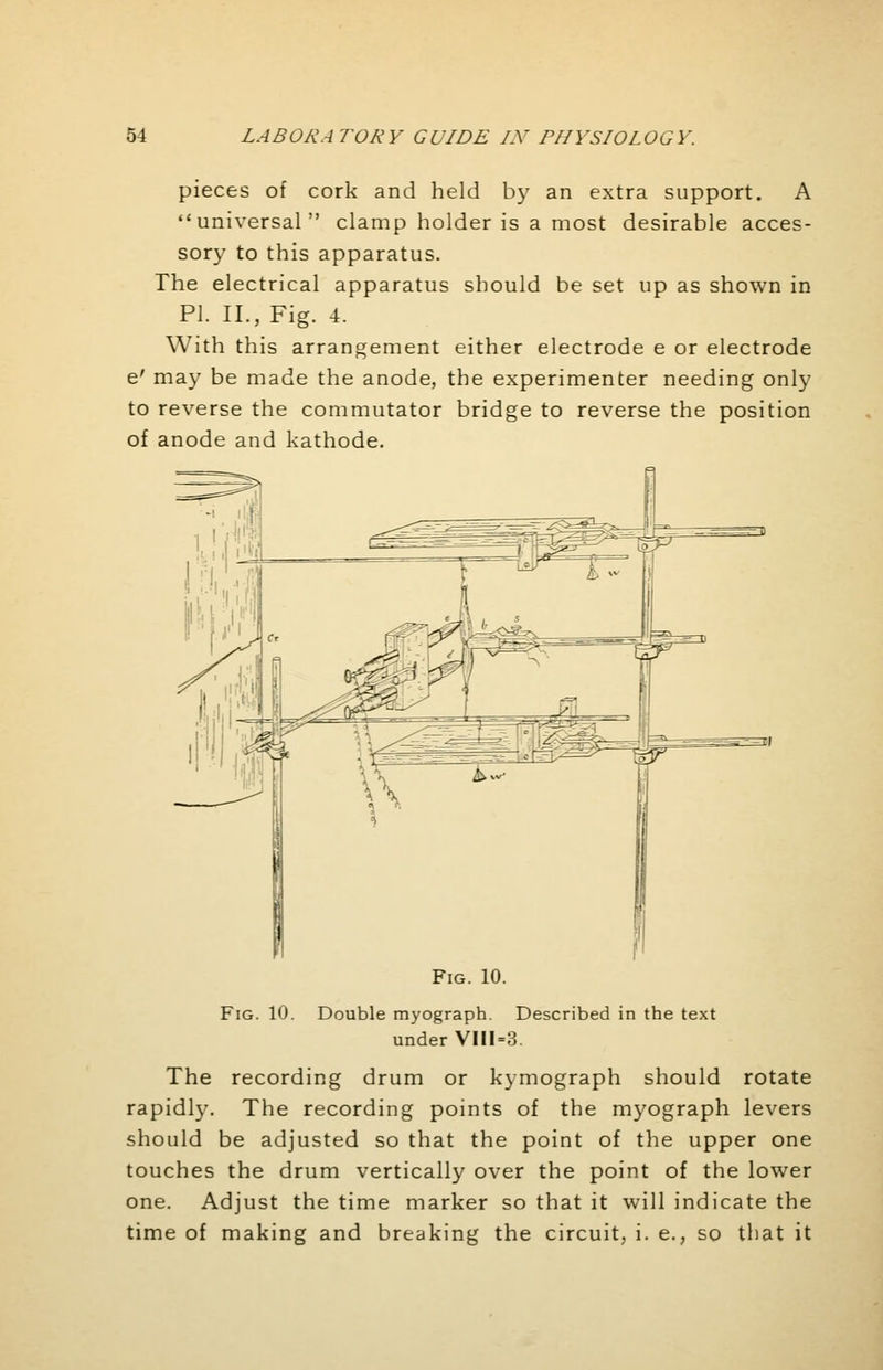 pieces of cork and held by an extra support. A universal clamp holder is a most desirable acces- sory to this apparatus. The electrical apparatus should be set up as shown in PI. II., Fig. 4. With this arrangement either electrode e or electrode e' may be made the anode, the experimenter needing only to reverse the commutator bridge to reverse the position of anode and kathode. Fig. 10. Fig. 10. Double myograph. Described in the text under VIII=3. The recording drum or kymograph should rotate rapidly. The recording points of the myograph levers should be adjusted so that the point of the upper one touches the drum vertically over the point of the lower one. Adjust the time marker so that it will indicate the time of making and breaking the circuit, i. e., so that it