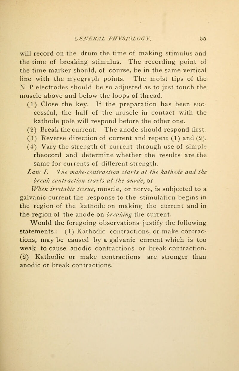 will record on the drum the time of making stimulus and the time of breaking stimulus. The recording point of the time marker should, of course, be in the same vertical line with the myograph points. The moist tips of the N-P electrodes should be so adjusted as to just touch the muscle above and below the loops of thread. (1) Close the key. If the preparation has been sue cessful, the half of the muscle in contact with the kathode pole will respond before the other one. (2) Break the current. The anode should respond first. (3) Reverse direction of current and repeat (1) and (2). (4) Vary the strength of current through use of simple rheocord and determine whether the results are the same for currents of different strength. Law I. The make-contraction starts at the kathode and the break-contraction starts at the anode, or When irritable tissue, muscle, or nerve, is subjected to a galvanic current the response to the stimulation begins in the region of the kathode on making the current and in the region of the anode on breaking the current. Would the foregoing observations justify the following statements: (1) Kathcdic contractions, or make contrac- tions, may be caused by a galvanic current which is too weak to cause anodic contractions or break contraction. (2) Kathodic or make contractions are stronger than anodic or break contractions.