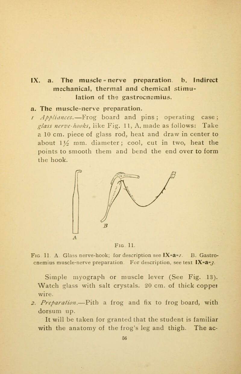 IX. a. The muscle = nerve preparation, b. Indirect mechanical, thermal and chemical stimu= lation of the gastrocnemius. a. The muscle=nerve preparation. r Appliances.—Frog board and pins; operating case; glass nerve-hooks, like Fig. 11, A, made as follows: Take a 10 cm. piece of glass rod, heat and draw in center to about 1^2 mm. diameter; cool, cut in two, heat the points to smooth them and bend the end over to form the hook. Fig. 11. Fig 11. A. Glass nerve-hook; for description see IX=a=/. B. Gastro- cnemius muscle-nerve preparation. For description, see text IX=a=j. Simple myograph or muscle lever (See Fig. 13). Watch glass with salt crystals. 20 cm. of thick coppei wire. 2. Preparation.—Pith a frog and fix to frog board, with dorsum up. It will be taken for granted that the student is familiar with the anatomy of the frog's leg and thigh. The ac-