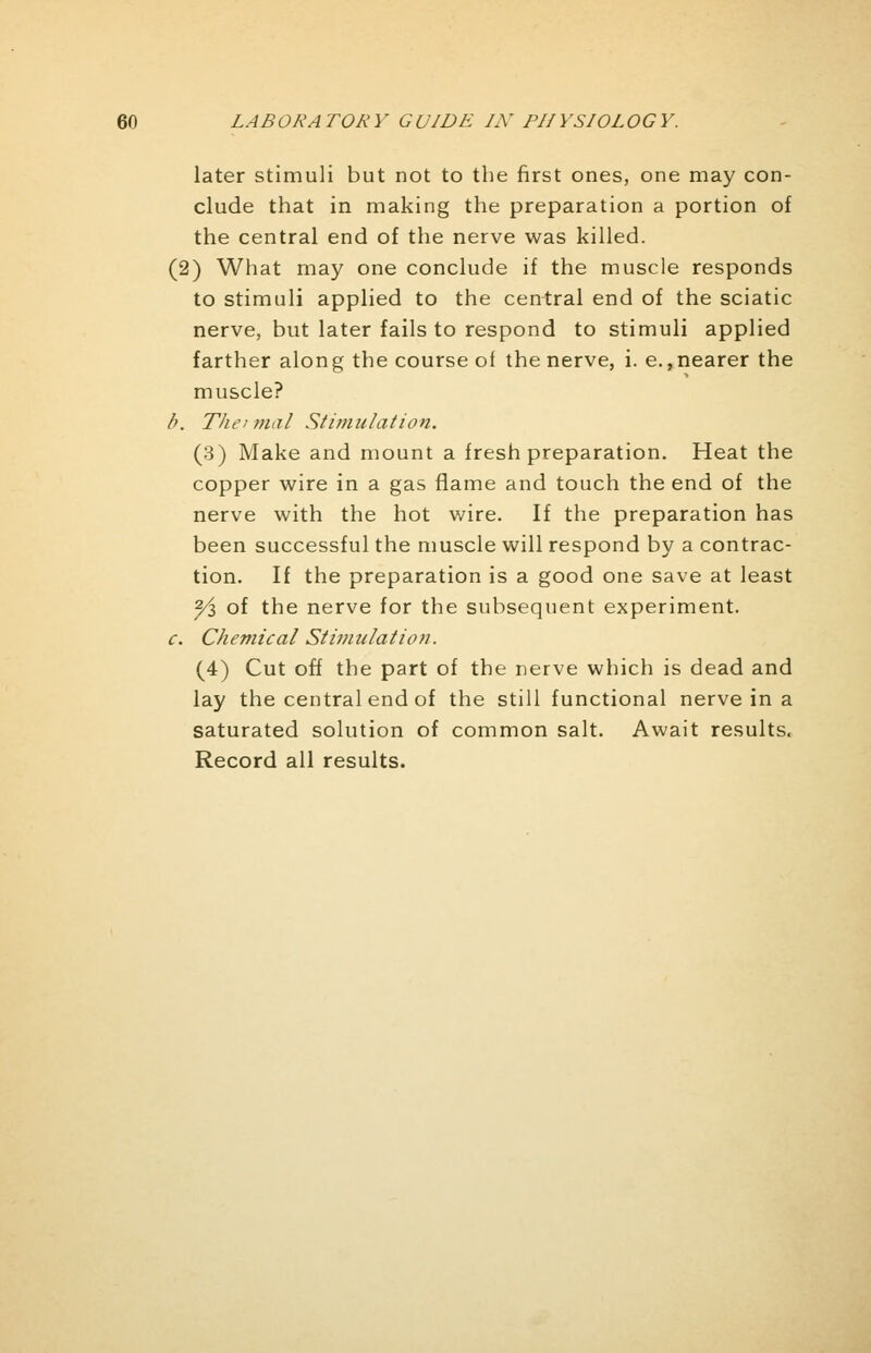 later stimuli but not to the first ones, one may con- clude that in making the preparation a portion of the central end of the nerve was killed. (2) What may one conclude if the muscle responds to stimuli applied to the central end of the sciatic nerve, but later fails to respond to stimuli applied farther along the course ot the nerve, i. e.,nearer the muscle? />. Thei mal Stimulation. (3) Make and mount a fresh preparation. Heat the copper wire in a gas flame and touch the end of the nerve with the hot wire. If the preparation has been successful the muscle will respond by a contrac- tion. If the preparation is a good one save at least 2/l of the nerve for the subsequent experiment. c. Chemical Stimulation. (4) Cut off the part of the nerve which is dead and lay the central end of the still functional nerve in a saturated solution of common salt. Await results. Record all results.