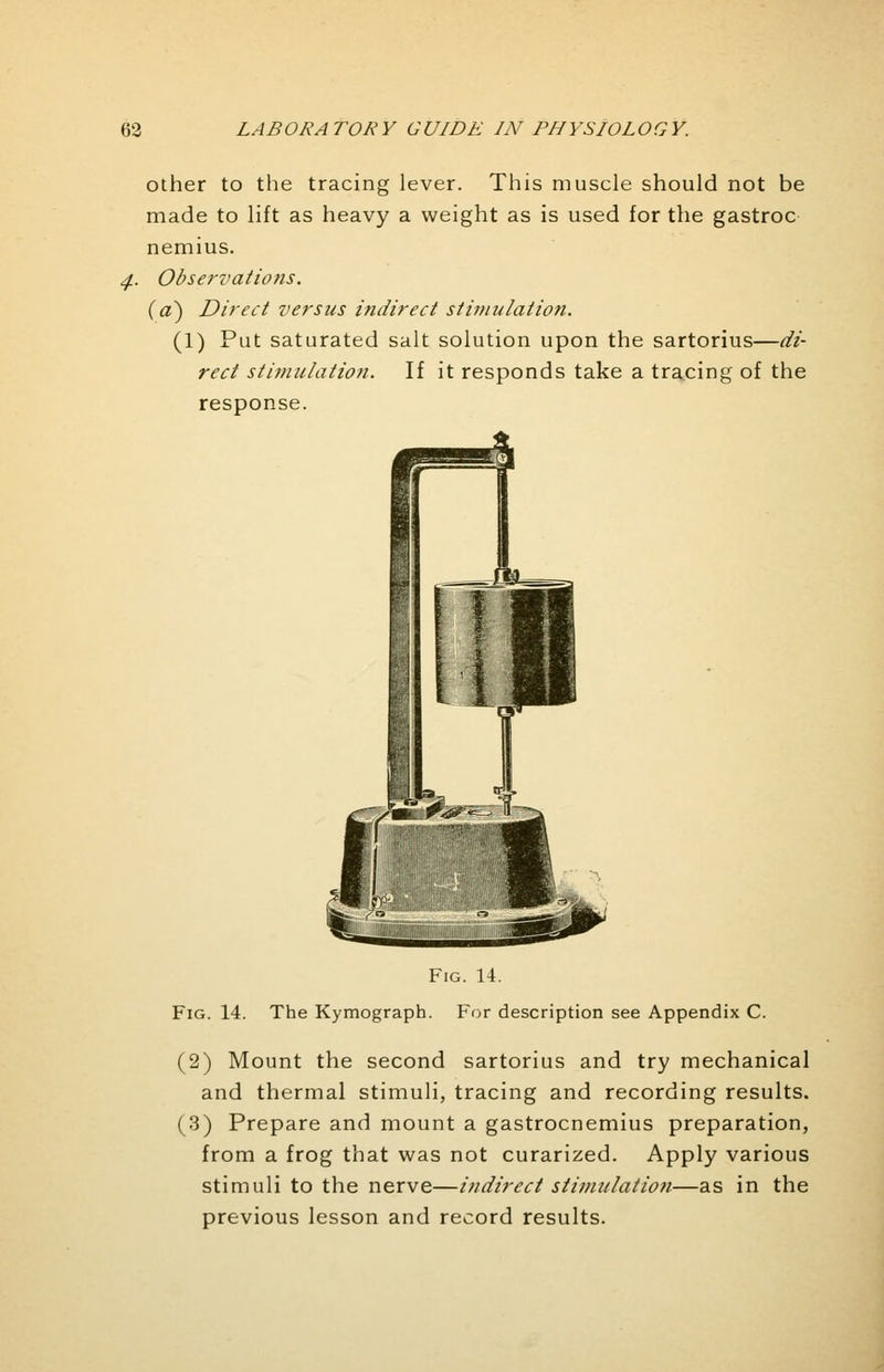 other to the tracing lever. This muscle should not be made to lift as heavy a weight as is used for the gastroc nemius. Observations, {a) Direct versus indirect stimulation. (1) Put saturated salt solution upon the sartorius—di- rect stimulation. If it responds take a tracing of the response. Fig. 14. Fig. 14. The Kymograph. For description see Appendix C. (2) Mount the second sartorius and try mechanical and thermal stimuli, tracing and recording results. (3) Prepare and mount a gastrocnemius preparation, from a frog that was not curarized. Apply various stimuli to the nerve—indirect stimulation—as in the previous lesson and record results.