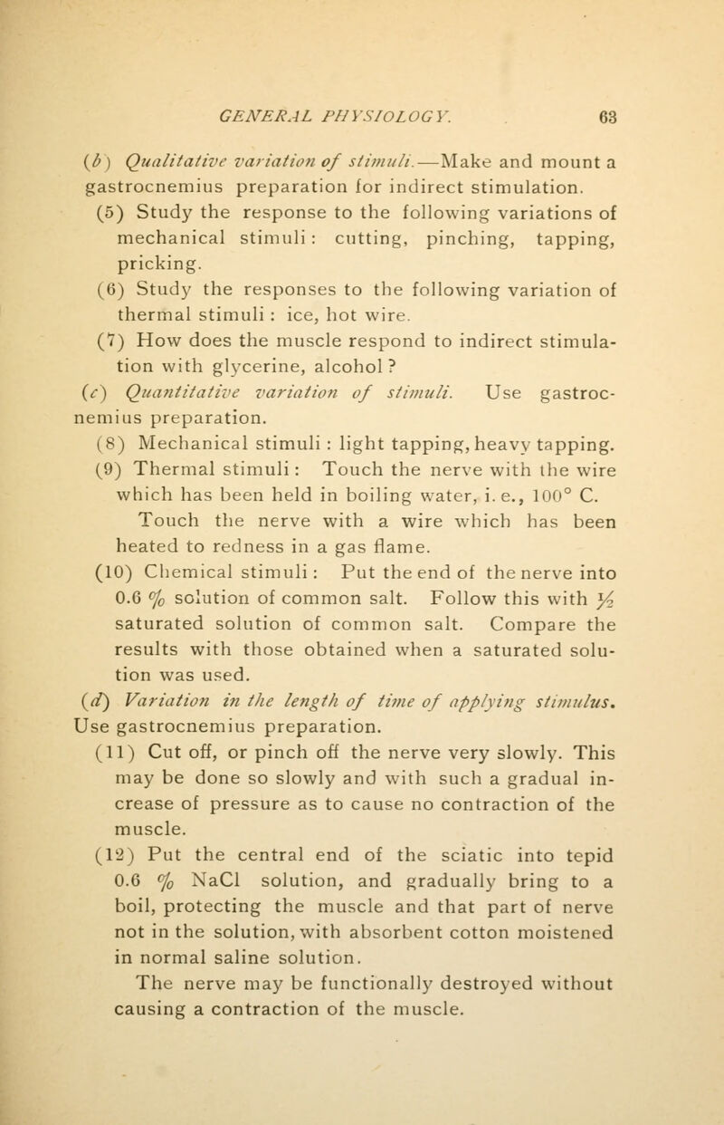 (b ) Qualitative variation of stimuli.—Make and mount a gastrocnemius preparation for indirect stimulation. (5) Study the response to the following variations of mechanical stimuli : cutting, pinching, tapping, pricking. (6) Study the responses to the following variation of thermal stimuli : ice, hot wire. (V) How does the muscle respond to indirect stimula- tion with glycerine, alcohol ? (V) Quantitative variation of stimuli. Use gastroc- nemius preparation. (8) Mechanical stimuli : light tapping, heavy tapping. (9) Thermal stimuli: Touch the nerve with the wire which has been held in boiling water, i.e., 100° C. Touch the nerve with a wire which has been heated to redness in a gas flame. (10) Chemical stimuli: Put the end of the nerve into 0.6 % solution of common salt. Follow this with y2 saturated solution of common salt. Compare the results with those obtained when a saturated solu- tion was used. (a7) Variation in the length of time of applying stimulus. Use gastrocnemius preparation. (11) Cut off, or pinch off the nerve very slowly. This may be done so slowly and with such a gradual in- crease of pressure as to cause no contraction of the muscle. (12) Put the central end of the sciatic into tepid 0.6 °/0 NaCl solution, and gradually bring to a boil, protecting the muscle and that part of nerve not in the solution, with absorbent cotton moistened in normal saline solution. The nerve may be functionally destroyed without causing a contraction of the muscle.