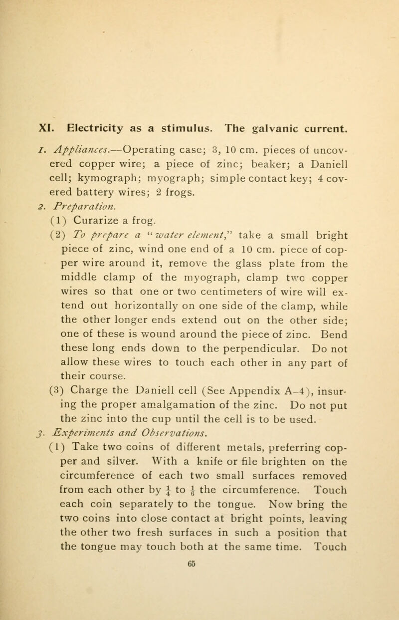 XI. Electricity as a stimulus. The galvanic current. /. Appliances.—Operating case; 3, 10 cm. pieces of uncov- ered copper wire; a piece of zinc; beaker; a Daniell cell; kymograph; myograph; simple contact key; 4 cov- ered battery wires; 2 frogs. 2. Preparation. (1) Curarize a frog. (2) To prepare a u water element, take a small bright piece of zinc, wind one end of a 10 cm. piece of cop- per wire around it, remove the glass plate from the middle clamp of the myograph, clamp tvc copper wires so that one or two centimeters of wire will ex- tend out horizontally on one side of the clamp, while the other longer ends extend out on the other side; one of these is wound around the piece of zinc. Bend these long ends down to the perpendicular. Do not allow these wires to touch each other in any part of their course. (3) Charge the Daniell cell (See Appendix A-4), insur- ing the proper amalgamation of the zinc. Do not put the zinc into the cup until the cell is to be used. J. Experiments and Observations. (1) Take two coins of different metals, preferring cop- per and silver. With a knife or file brighten on the circumference of each two small surfaces removed from each other by \ to \ the circumference. Touch each coin separately to the tongue. Now bring the two coins into close contact at bright points, leaving the other two fresh surfaces in such a position that the tongue may touch both at the same time. Touch