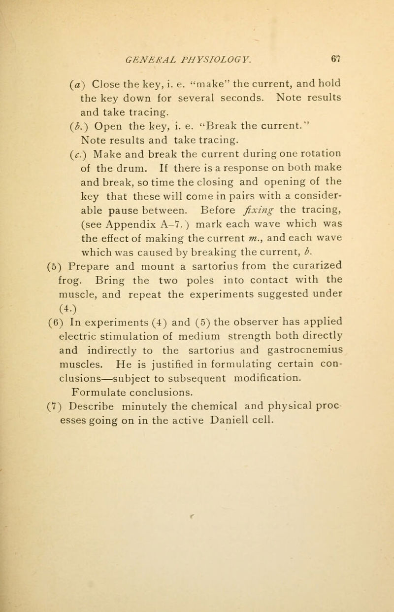 (a) Close the key, i. e. make the current, and hold the key down for several seconds. Note results and take tracing. (/>.) Open the key, i. e. Break the current. Note results and take tracing. (7.) Make and break the current during one rotation of the drum. If there is a response on both make and break, so time the closing and opening of the key that these will come in pairs with a consider- able pause between. Before fixing the tracing, (see Appendix A-7.) mark each wave which was the effect of making the current m., and each wave which was caused by breaking the current, b. (5) Prepare and mount a sartorius from the curarized frog. Bring the two poles into contact with the muscle, and repeat the experiments suggested under (6) In experiments (4) and (5) the observer has applied electric stimulation of medium strength both directly and indirectly to the sartorius and gastrocnemius muscles. He is justified in formulating certain con- clusions—subject to subsequent modification. Formulate conclusions. (7) Describe minutely the chemical and physical proc esses going on in the active Daniell cell.