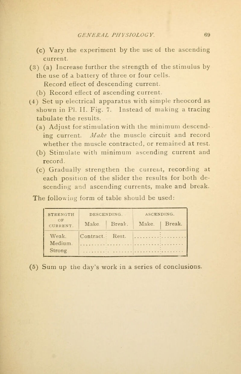 (c) Vary the experiment by the use of the ascending current. (3) (a) Increase further the strength of the stimulus by the use of a battery of three or four cells. Record effect of descending current, (b) Record effect of ascending current. (4) Set up electrical apparatus with simple rheocord as shown in PI. II. Fig. V. Instead of making a tracing tabulate the results. (a) Adjust for stimulation with the minimum descend- ing current. Make the muscle circuit and record whether the muscle contracted, or remained at rest. (b) Stimulate with minimum ascending current and record. (c) Gradually strengthen the current, recording at each position of the slider the results for both de- scending and ascending currents, make and break. The foliowiiii* form of table should be used: STRENGTH OF CURRENT. DESCENDING. Make I Break. ASCENDING. Make. I Break. Weak. Medium. Strong Contract.: Rest. (5) Sum up the day's work in a series of conclusions.