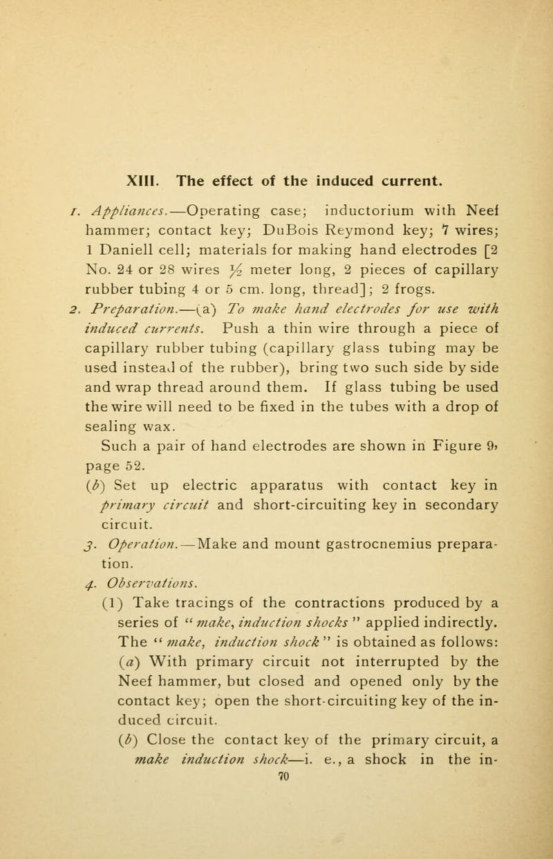 XIII. The effect of the induced current. /. Appliances.—Operating case; inductorium with Neef hammer; contact key; DuBois Reymond key; 7 wires; 1 Daniell cell; materials for making hand electrodes [2 No. 24 or 28 wires ^4 meter long, 2 pieces of capillary rubber tubing 4 or 5 cm. long, thread]; 2 frogs. 2. Preparation.—(a) To ?nake hand electrodes for use with induced currents. Push a thin wire through a piece of capillary rubber tubing (capillary glass tubing may be used instead of the rubber), bring two such side by side and wrap thread around them. If glass tubing be used the wire will need to be fixed in the tubes with a drop of sealing wax. Such a pair of hand electrodes are shown in Figure 9> page 52. (b~) Set up electric apparatus with contact key in primary circuit and short-circuiting key in secondary circuit. j. Operation. — Make and mount gastrocnemius prepara- tion. 4. Observations. (1) Take tracings of the contractions produced by a series of  make, induction shocks  applied indirectly. The  make, induction shock is obtained as follows: (a) With primary circuit not interrupted by the Neef hammer, but closed and opened only by the contact key; open the short-circuiting key of the in- duced circuit. (h) Close the contact key of the primary circuit, a make induction shock—i. e., a shock in the in-