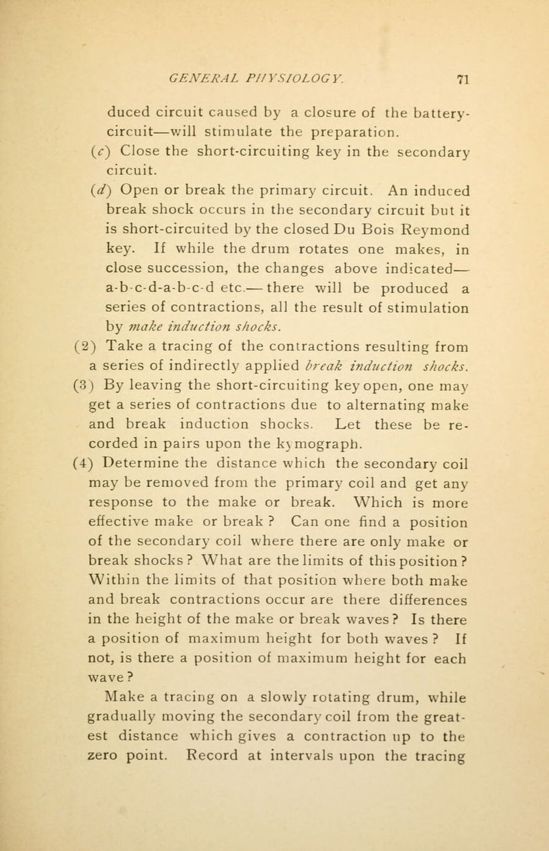 duced circuit caused by a closure of the battery- circuit—will stimulate the preparation. (c) Close the short-circuiting key in the secondary circuit. (d) Open or break the primary circuit. An induced break shock occurs in the secondary circuit but it is short-circuited by the closed Du Bois Reymond key. If while the drum rotates one makes, in close succession, the changes above indicated— a-b-c-d-a-b-c-d etc.— there will be produced a series of contractions, all the result of stimulation by ?nake induction shocks. (2) Take a tracing of the contractions resulting from a series of indirectly applied break induction shocks. (3) By leaving the short-circuiting key open, one may get a series of contractions due to alternating make and break induction shocks. Let these be re- corded in pairs upon the kymograph. (4) Determine the distance which the secondary coil may be removed from the primary coil and get any response to the make or break. Which is more effective make or break ? Can one find a position of the secondary coil where there are only make or break shocks? What are the limits of this position ? Within the limits of that position where both make and break contractions occur are there differences in the height of the make or break waves? Is there a position of maximum height for both waves? If not, is there a position of maximum height for each wave ? Make a tracing on a slowly rotating drum, while gradually moving the secondary coil from the great- est distance which gives a contraction up to the zero point. Record at intervals upon the tracing