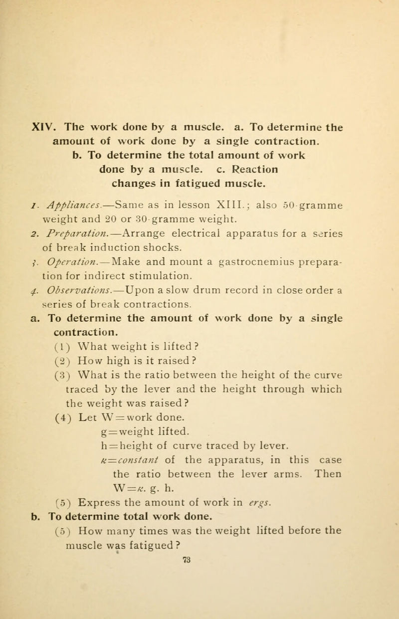 XIV. The work done by a muscle, a. To determine the amount of work done by a single contraction. b. To determine the total amount of work done by a muscle, c. Reaction changes in fatigued muscle. /. Appliances.—Same as in lesson XIII.; also 50 gramme weight and 20 or 30 gramme weight. 2. Preparation.—Arrange electrical apparatus for a series of break induction shocks. ,'. Operation. — Make and mount a gastrocnemius prepara- tion for indirect stimulation. ^. Observations.—Upon a slow drum record in close order a series of break contractions. a. To determine the amount of work done by a single contraction. (I) What weight is lifted? (2 ) How high is it raised ? (3) What is the ratio between the height of the curve traced by the lever and the height through which the weight was raised? (4) Let W = work done. g = weight lifted. h = height of curve traced by lever. /inconstant of the apparatus, in this case the ratio between the lever arms. Then W=*. g. h. r5) Express the amount of work in ergs. b. To determine total work done. (5 ) How many times was the weight lifted before the muscle was fatigued?