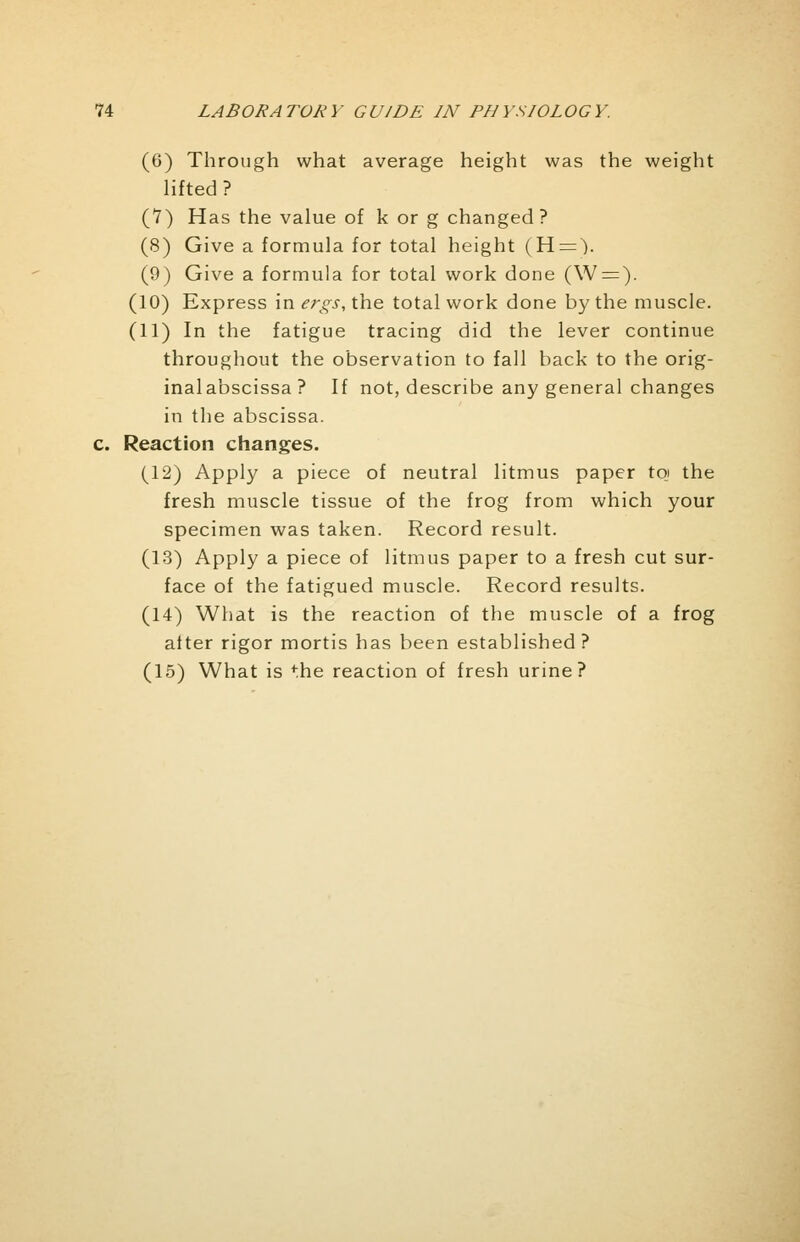 (6) Through what average height was the weight lifted? (7) Has the value of k or g changed? (8) Give a formula for total height (H=). (9) Give a formula for total work done (W = ). (10) Express in ergs, the total work done by the muscle. (11) In the fatigue tracing did the lever continue throughout the observation to fall back to the orig- inalabscissa ? If not, describe any general changes in the abscissa. c. Reaction changes. (12) Apply a piece of neutral litmus paper toj the fresh muscle tissue of the frog from which your specimen was taken. Record result. (13) Apply a piece of litmus paper to a fresh cut sur- face of the fatigued muscle. Record results. (14) What is the reaction of the muscle of a frog after rigor mortis has been established? (15) What is the reaction of fresh urine?