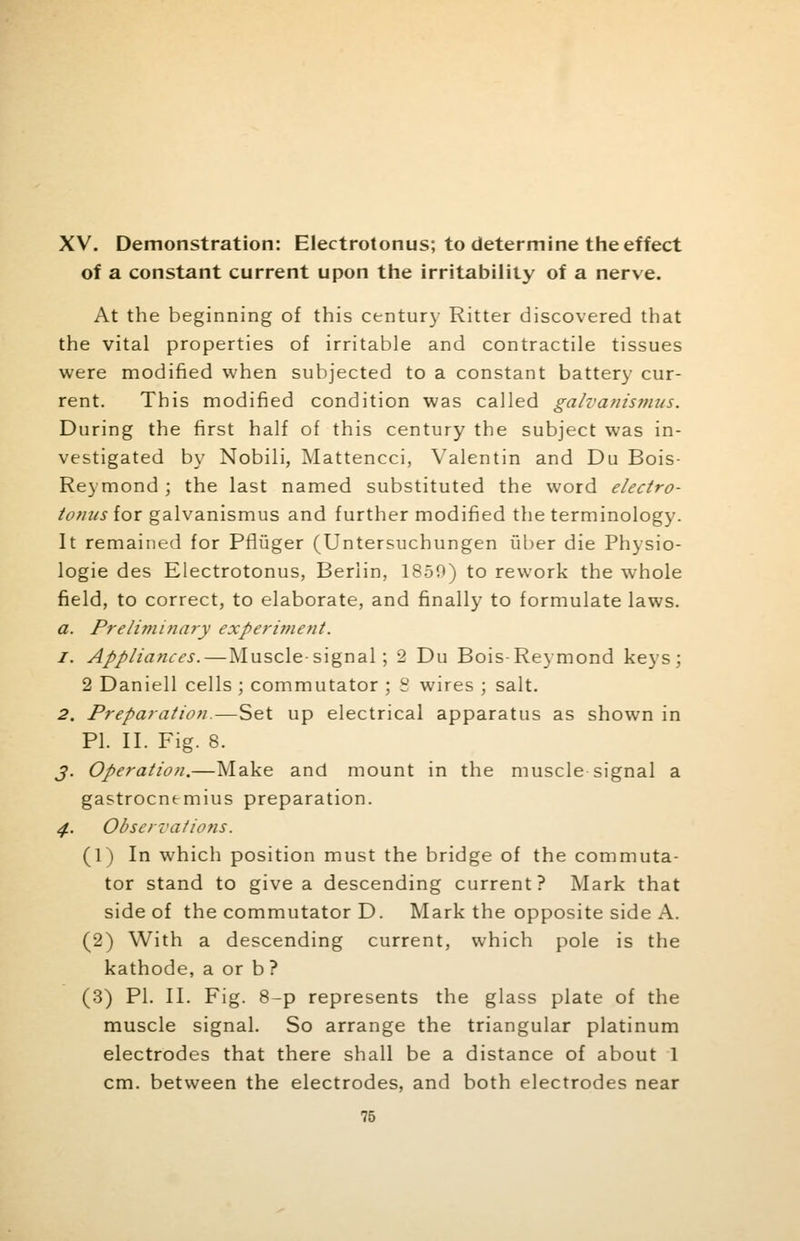 XV. Demonstration: Electrotonus; to determine the effect of a constant current upon the irritability of a nerve. At the beginning of this century Ritter discovered that the vital properties of irritable and contractile tissues were modified when subjected to a constant battery cur- rent. This modified condition was called galvantsmus. During the first half of this century the subject was in- vestigated by Nobili, Mattencci, Valentin and Du Bois- Reymond ; the last named substituted the word electro- tonus iox galvanismus and further modified the terminology. It remained for Pfliiger (Untersuchungen iiber die Physio- logic des Electrotonus, Berlin, 1850) to rework the whole field, to correct, to elaborate, and finally to formulate laws. a. Preliminary experiment. 1. Appliances.—Muscle-signal; 2 Du Bois-Reymond keys; 2 Daniell cells ; commutator ; S wires ; salt. 2. Preparation.—Set up electrical apparatus as shown in PI. II. Fig. 8. J. Operation.—Make and mount in the muscle signal a gastrocnemius preparation. 4. Observations. (1) In which position must the bridge of the commuta- tor stand to give a descending current? Mark that side of the commutator D. Mark the opposite side A. (2) With a descending current, which pole is the kathode, a or b ? (3) PI. II. Fig. 8-p represents the glass plate of the muscle signal. So arrange the triangular platinum electrodes that there shall be a distance of about 1 cm. between the electrodes, and both electrodes near