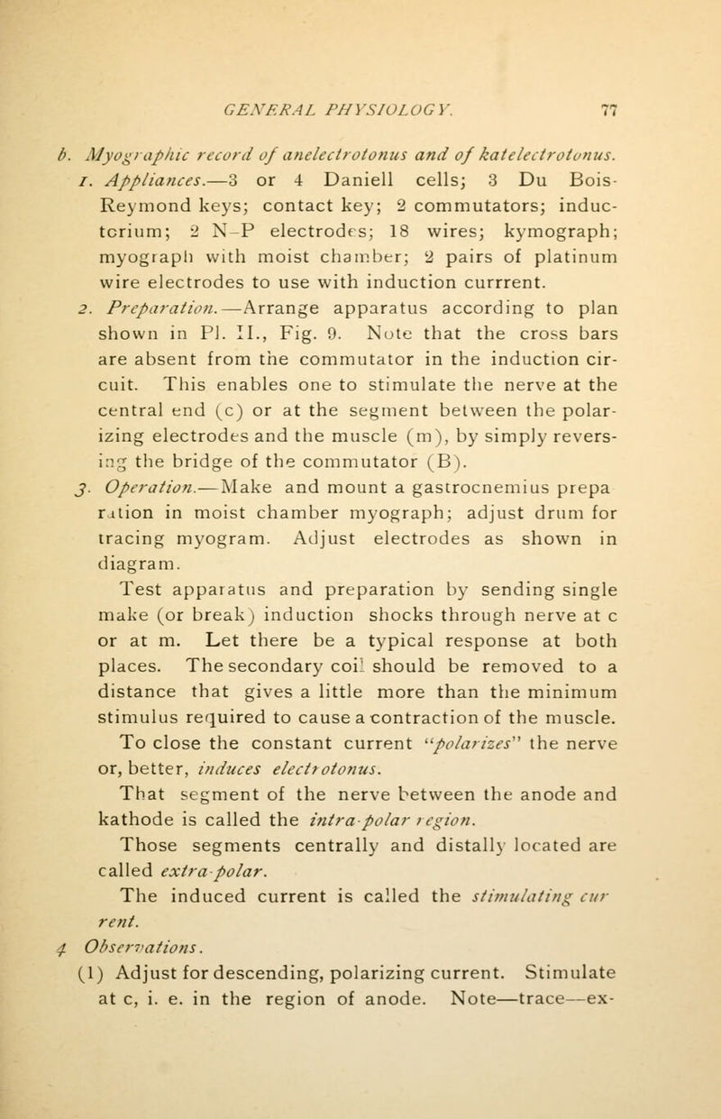 b. Myographic record of anelecirotonus and of katelectrotonus. i. Appliances.—3 or -i Daniell cells; 3 Du Bois- Reymond keys; contact key; 2 commutators; induc- tcrium; 2 N-P electrodes; 18 wires; kymograph; myograph with moist chamber; 2 pairs of platinum wire electrodes to use with induction currrent. 2. Preparation.—Arrange apparatus according to plan shown in PI. II., Fig. 9. Note that the cross bars are absent from the commutator in the induction cir- cuit. This enables one to stimulate the nerve at the central end (c) or at the segment between the polar- izing electrodes and the muscle (m), by simply revers- ing the bridge of the commutator (B). J. Operation.— Make and mount a gastrocnemius prepa ration in moist chamber myograph; adjust drum for tracing myogram. Adjust electrodes as shown in diagram. Test apparatus and preparation by sending single make (or break) induction shocks through nerve at c or at m. Let there be a typical response at both places. The secondary coil should be removed to a distance that gives a little more than the minimum stimulus required to cause a contraction of the muscle. To close the constant current polarizes the nerve or, better, induces electrotonus. That segment of the nerve between the anode and kathode is called the intra-polar region. Those segments centrally and distally located are called extra-polar. The induced current is called the stimulating cm- rent. 4 Observations. (1) Adjust for descending, polarizing current. Stimulate at c, i. e. in the region of anode. Note—trace—ex-