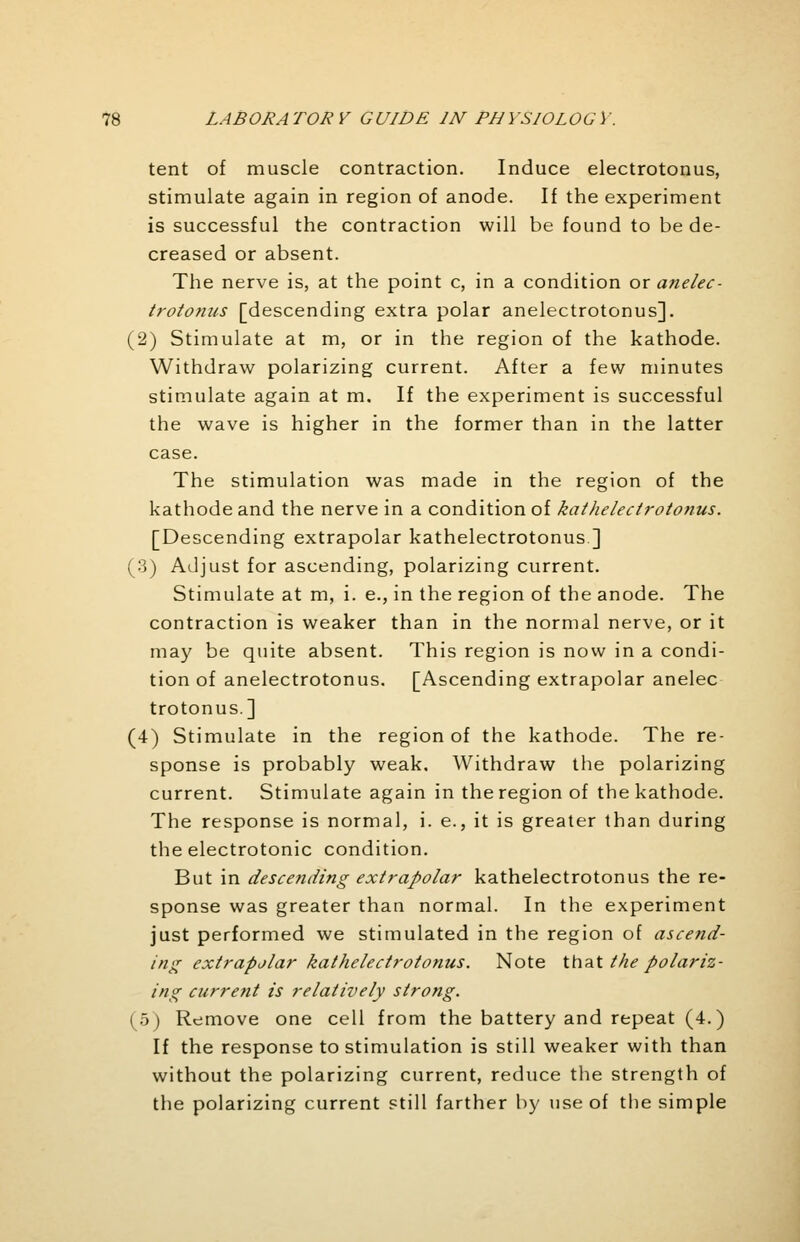 tent of muscle contraction. Induce electrotonus, stimulate again in region of anode. If the experiment is successful the contraction will be found to be de- creased or absent. The nerve is, at the point c, in a condition or anelec- trotonus [descending extra polar anelectrotonus]. (2) Stimulate at m, or in the region of the kathode. Withdraw polarizing current. After a few minutes stimulate again at m. If the experiment is successful the wave is higher in the former than in the latter case. The stimulation was made in the region of the kathode and the nerve in a condition of kathelectrototius. [Descending extrapolar kathelectrotonus] (3) Adjust for ascending, polarizing current. Stimulate at m, i. e., in the region of the anode. The contraction is weaker than in the normal nerve, or it may be quite absent. This region is now in a condi- tion of anelectrotonus. [Ascending extrapolar anelec trotonus.] (4) Stimulate in the region of the kathode. The re- sponse is probably weak. Withdraw the polarizing current. Stimulate again in the region of the kathode. The response is normal, i. e., it is greater than during the electrotonic condition. But in descending extrapolar kathelectrotonus the re- sponse was greater than normal. In the experiment just performed we stimulated in the region of ascend- ing extrapolar kathelectrotonus. Note that the polariz- ing current is relatively strong. (5) Remove one cell from the battery and repeat (4.) If the response to stimulation is still weaker with than without the polarizing current, reduce the strength of the polarizing current still farther by use of the simple