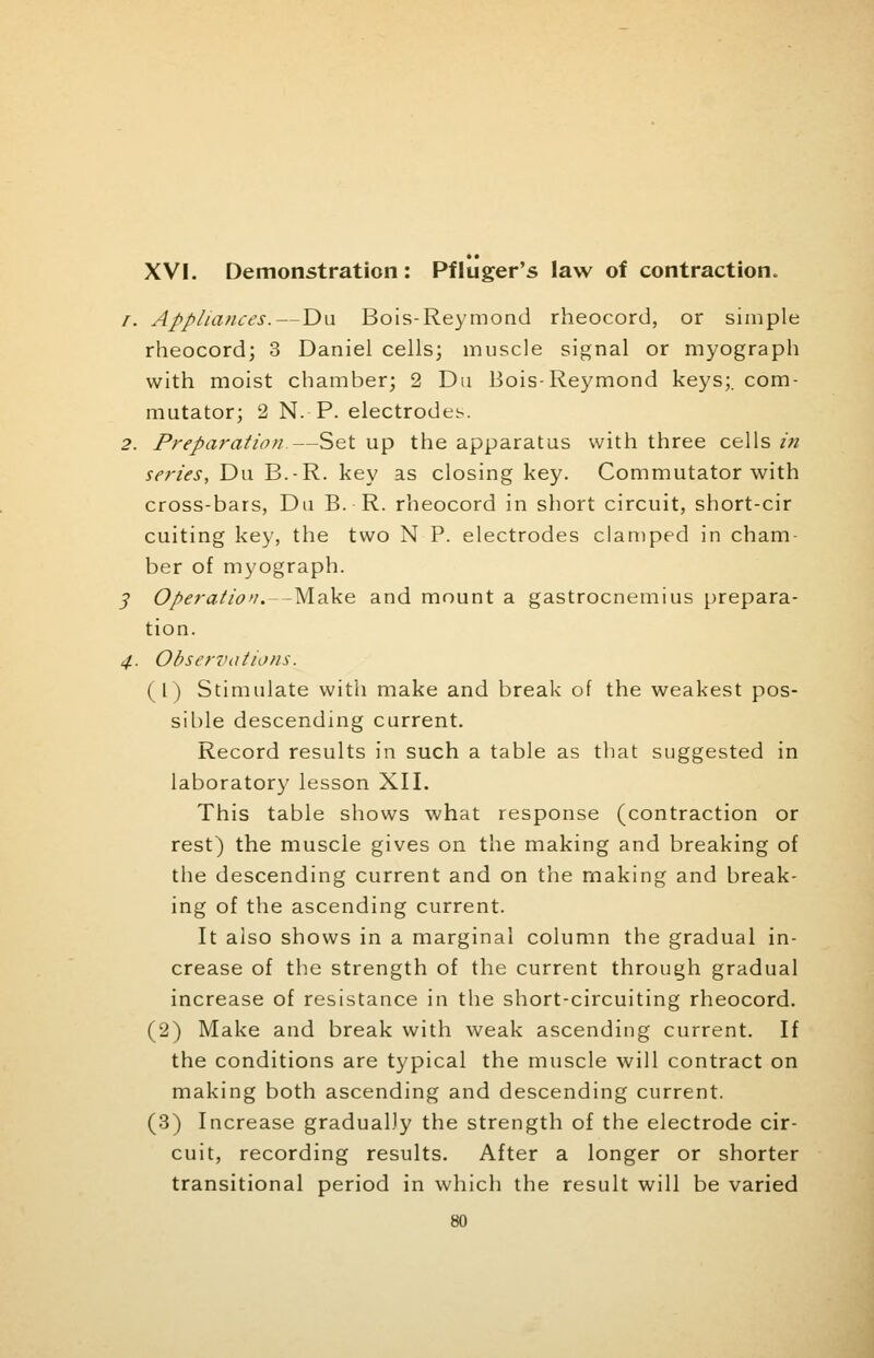 XVI. Demonstration: Pfluger's law of contraction. /. Appliances.—Du Bois-Reymond rheocord, or simple rheocord; 3 Daniel cells; muscle signal or myograph with moist chamber; 2 Du Bois-Reymond keys;, com- mutator; 2 N. P. electrodes. 2. Preparation—Set up the apparatus with three cells in series, Du B.-R. key as closing key. Commutator with cross-bars, Du B. R. rheocord in short circuit, short-cir cuiting key, the two N P. electrodes clamped in cham- ber of myograph. 5> Operation.—Make and mount a gastrocnemius prepara- tion. 4. Observations. (1) Stimulate with make and break of the weakest pos- sible descending current. Record results in such a table as that suggested in laboratory lesson XII. This table shows what response (contraction or rest) the muscle gives on the making and breaking of the descending current and on the making and break- ing of the ascending current. It also shows in a marginal column the gradual in- crease of the strength of the current through gradual increase of resistance in the short-circuiting rheocord. (2) Make and break with weak ascending current. If the conditions are typical the muscle will contract on making both ascending and descending current. (3) Increase gradually the strength of the electrode cir- cuit, recording results. After a longer or shorter transitional period in which the result will be varied