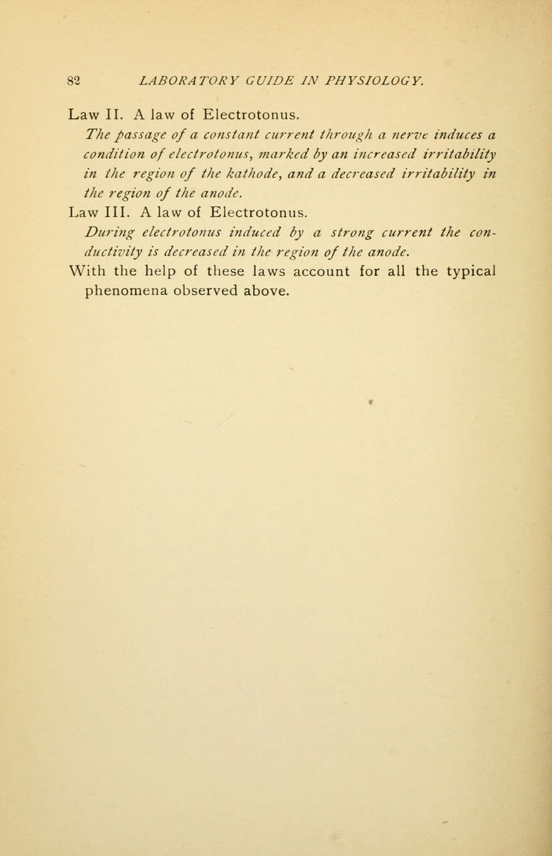 Law II. A law of Electrotonus. The passage of a constant current through a nerve induces a condition of electrotomis, marked by an increased irritability in the region of the kathode, and a decreased irritability in the region of the anode. Law III. A law of Electrotonus. During electrotonus induced by a strong current the con- ductivity is decreased in the region of the anode. With the help of these laws account for all the typical phenomena observed above.