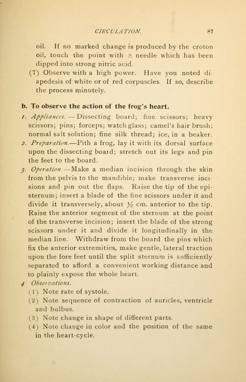 oil. If no marked change is produced by the croton oil, touch the point with a needle which has been dipped into strong nitric acid. (7) Observe with a high power. Have you noted di- apedesis of white or of red corpuscles. If so, describe the process minutely. b. To observe the action of the frog's heart. /. Appliances. — Dissecting board; fine scissors; heavy scissors; pins; forceps; watch glass; camel's hair brush; normal salt solution; fine silk thread; ice, in a beaker. 2. Preparation.—Pith a frog, lay it with its dorsal surface upon the dissecting boaid; stretch out its legs and pin the feet to the board. j. Operation —Make a median incision through the skin from the pelvis to the mandible; make transverse inci- sions and pin out the flaps. Raise the tip of the epi- sternum; insert a blade of the fine scissors under it and divide it transversely, about ^ cm. anterior to the tip. Raise the anterior segment of the sternum at the point of the transverse incision; insert the blade of the strong scissors under it and divide it longitudinally in the median line. Withdraw from the board the pins which fix the anterior extremities, make gentle, lateral traction upon the fore feet until the split sternum is sufficiently separated to afford a convenient working distance and to plainly expose the whole heart. 4. Observations. (1) Note rate of systole. (2) Note sequence of contraction of auricles, ventricle and bulbus. (3) Note change in shape of different parts. (4) Note change in color and the position of the same in the heart-cycle.