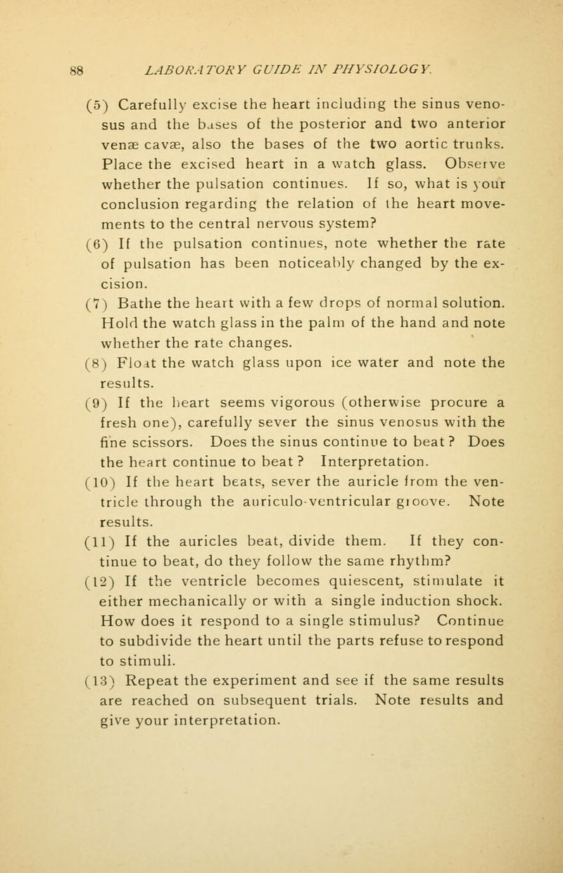 (5) Carefully excise the heart including the sinus veno- sus and the bases of the posterior and two anterior venae cavae, also the bases of the two aortic trunks. Place the excised heart in a watch glass. Observe whether the pulsation continues. If so, what is your conclusion regarding the relation of the heart move- ments to the central nervous system? (6) If the pulsation continues, note whether the rate of pulsation has been noticeably changed by the ex- cision. (7) Bathe the heart with a few drops of normal solution. Hold the watch glass in the palm of the hand and note whether the rate changes. (8) Float the watch glass upon ice water and note the results. (9) If the heart seems vigorous (otherwise procure a fresh one), carefully sever the sinus venosus with the fine scissors. Does the sinus continue to beat ? Does the heart continue to beat ? Interpretation. (10) If the heart beats, sever the auricle from the ven- tricle through the auriculo-ventricular groove. Note results. (11) If the auricles beat, divide them. If they con- tinue to beat, do they follow the same rhythm? (12) If the ventricle becomes quiescent, stimulate it either mechanically or with a single induction shock. How does it respond to a single stimulus? Continue to subdivide the heart until the parts refuse to respond to stimuli. (13) Repeat the experiment and see if the same results are reached on subsequent trials. Note results and give your interpretation.