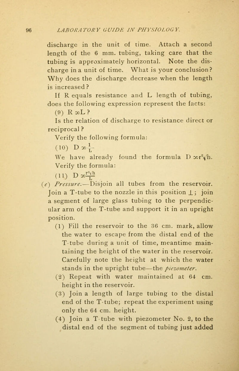 discharge in the unit of time. Attach a second length of the 6 mm. tubing, taking care that the tubing is approximately horizontal. Note the dis- charge in a unit of time. What is your conclusion? Why does the discharge decrease when the length is increased ? If R equals resistance and L length of tubing, does the following expression represent the facts: (9) R doL? Is the relation of discharge to resistance direct or reciprocal ? Verify the following formula: (10) Dooi- We have already found the formula D oor2\/h. Verify the formula: (11) Dool^ (e) Pressure.—Disjoin all tubes from the reservoir. Join a T-tube to the nozzle in this position J_j join a segment of large glass tubing to the perpendic- ular arm of the T-tube and support it in an upright position. (1) Fill the reservoir to the 36 cm. mark, allow the water to escape from the distal end of the T-tube during a unit of time, meantime main- taining the height of the water in the reservoir. Carefully note the height at which the water stands in the upright tube—the piezometer. (2) Repeat with water maintained at 64 cm. height in the reservoir. (3) Join a length of large tubing to the distal end of the T-tube; repeat the experiment using only the 64 cm. height. (4) Join a T-tube with piezometer No. 2, to the distal end of the segment of tubing just added