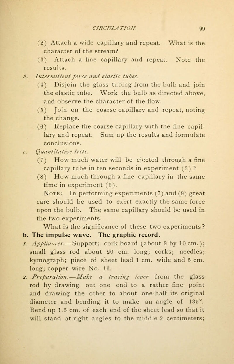 (2) Attach a wide capillary and repeat. What is the character of the stream? (3) Attach a fine capillar}- and repeat. Note the results. />. Intermittent force and elastic tubes. (4) Disjoin the glass tubing from the bulb and join the elastic tube. Work the bulb as directed above, and observe the character of the flow. (5) Join on the coarse capillary and repeat, noting the change. (6) Replace the coarse capillary with the fine capil- lary and repeat. Sum up the results and formulate conclusions. c. Quantitative tests. (7) How much water will be ejected through a fine capillary tube in ten seconds in experiment (3) ? (8) How much through a fine capillary in the same time in experiment (6). Note: In performing experiments (7) and (8) great care should be used to exert exactly the same force upon the bulb. The same capillary should be used in the two experiments. What is the significance of these two experiments? b. The impulse wave. The graphic record. /. Appliances.—Support; cork board (about 8 by 10 cm.); small glass rod about 20 cm. long; corks; needles; kymograph; piece of sheet lead 1 cm. wide and 5 cm. long; copper wire No. 16. 2. Preparation.—Make a tracing lever from the glass rod by drawing out one end to a rather fine pomt and drawing the other to about one half its original diameter and bending it to make an angle of 135°. Bend up 1.5 cm. of each end of the sheet lead so that it will stand at right angles to the middle •? centimeters;