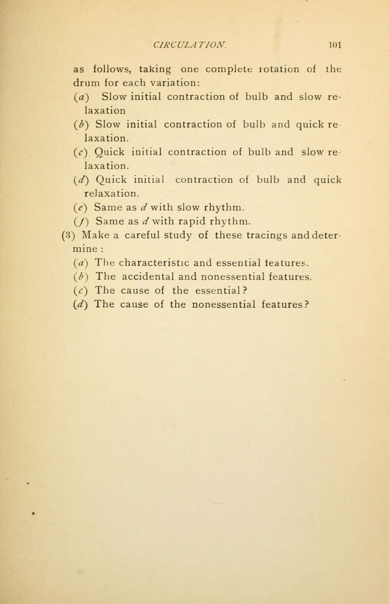 as follows, taking one complete rotation of the drum for each variation: (a) Slow initial contraction of bulb and slow re- laxation (<£) Slow initial contraction of bulb and quick re laxation. (V) Quick initial contraction of bulb and slow re- laxation. {d) Quick initial contraction of bulb and quick relaxation. (>) Same as d with slow rhythm. (/) Same as d with rapid rhythm. (3) Make a careful study of these tracings and deter- mine : (a) The characteristic and essential features. (b) The accidental and nonessential features. (V) The cause of the essential ? {d) The cause of the nonessential features?