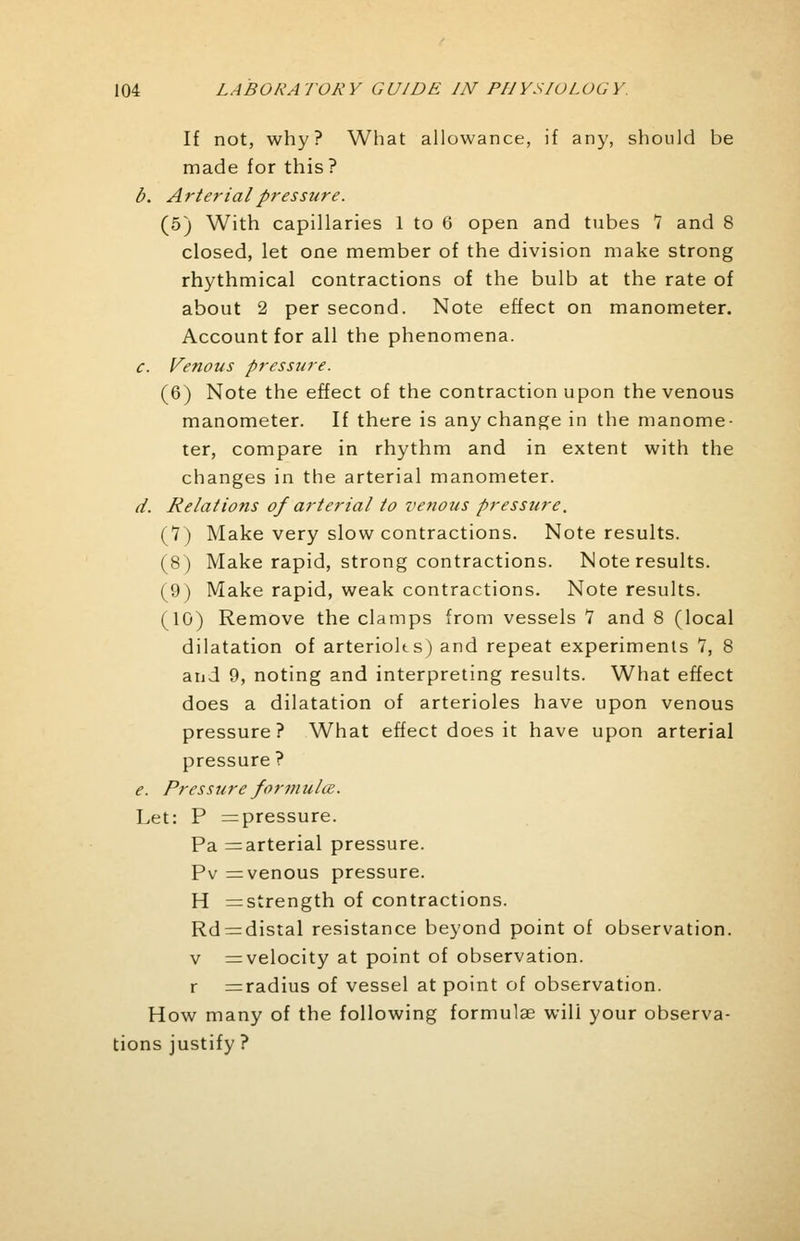 If not, why? What allowance, if any, should be made for this? b. Arterial pressure. (5) With capillaries 1 to 6 open and tubes 7 and 8 closed, let one member of the division make strong rhythmical contractions of the bulb at the rate of about 2 per second. Note effect on manometer. Account for all the phenomena. c. Venous pressure. (6) Note the effect of the contraction upon the venous manometer. If there is any change in the manome- ter, compare in rhythm and in extent with the changes in the arterial manometer. d. Relations of arterial to venous pressure. (7) Make very slow contractions. Note results. (8) Make rapid, strong contractions. Note results. (9) Make rapid, weak contractions. Note results. (10) Remove the clamps from vessels 7 and 8 (local dilatation of arterioks) and repeat experiments 7, 8 and 9, noting and interpreting results. What effect does a dilatation of arterioles have upon venous pressure? What effect does it have upon arterial pressure ? e. Pressure formula. Let: P ^pressure. Pa =arterial pressure. Pv =venous pressure. H ^strength of contractions. Rd = distal resistance beyond point of observation. v =velocity at point of observation, r =radius of vessel at point of observation. How many of the following formulae will your observa- tions justify ?