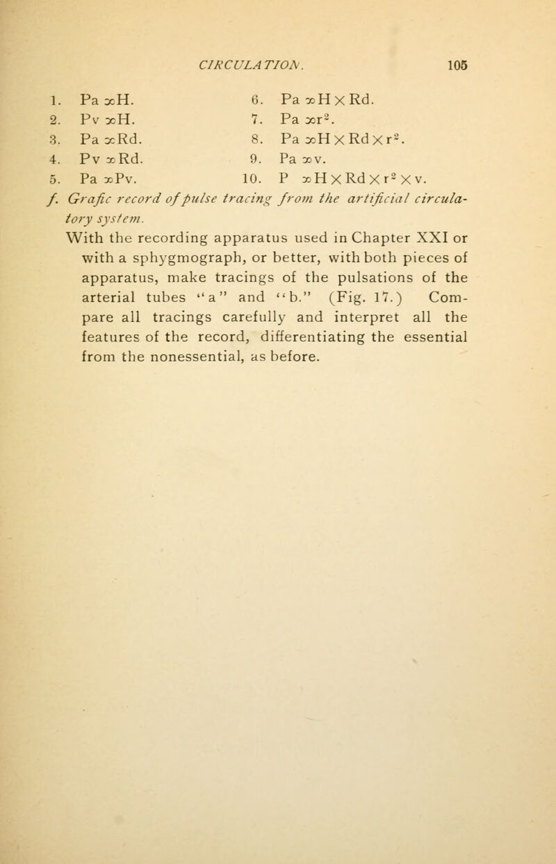 1. PaxH. 6. PaxHxRd. 2. Pv xH. 1. Pa xr2. 3. PaxRd. 8. PaxHxRdXr-. 4. Pv xRd. 9. Pa xv. 5. Pa xPv. 10. P xHxRdXr2Xv. /. Grafic record of pulse tracing from the artificial circula- tory system. With the recording apparatus used in Chapter XXI or with a sphygmograph, or better, with both pieces of apparatus, make tracings of the pulsations of the arterial tubes a and b. (Fig. 17.) Com- pare all tracings carefully and interpret all the features of the record, differentiating the essential from the nonessential, as before.