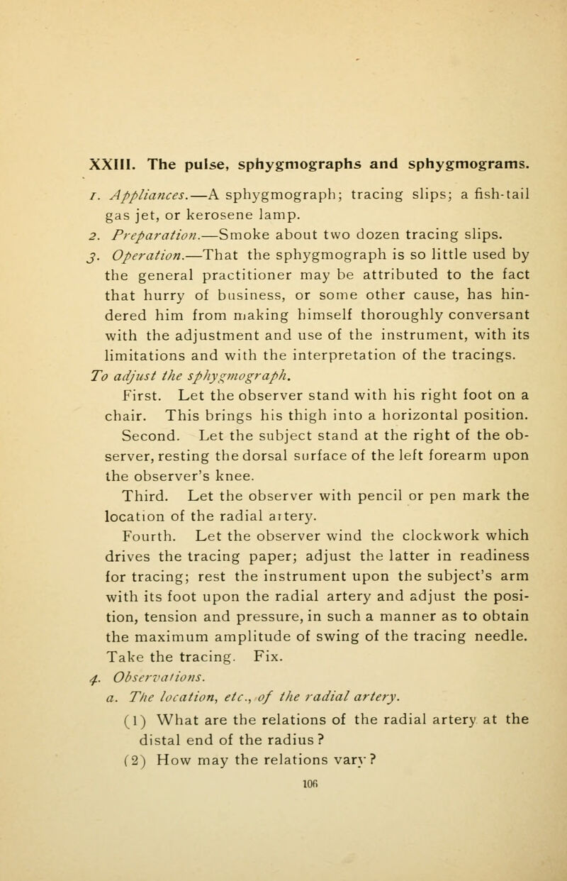 XXIII. The pulse, sphygmographs and sphygmograms. /. Appliances.—A sphygmograph; tracing slips; a fish-tail gas jet, or kerosene lamp. 2. Preparation.—Smoke about two dozen tracing slips. j. Operation.—That the sphygmograph is so little used by the general practitioner may be attributed to the fact that hurry of business, or some other cause, has hin- dered him from making himself thoroughly conversant with the adjustment and use of the instrument, with its limitations and with the interpretation of the tracings. To adjust the sphygmograph. First. Let the observer stand with his right foot on a chair. This brings his thigh into a horizontal position. Second. Let the subject stand at the right of the ob- server, resting the dorsal surface of the left forearm upon the observer's knee. Third. Let the observer with pencil or pen mark the location of the radial artery. Fourth. Let the observer wind the clockwork which drives the tracing paper; adjust the latter in readiness for tracing; rest the instrument upon the subject's arm with its foot upon the radial artery and adjust the posi- tion, tension and pressure, in such a manner as to obtain the maximum amplitude of swing of the tracing needle. Take the tracing. Fix. 4. Observations. a. The location, etc., of the radial artery. (1) What are the relations of the radial artery at the distal end of the radius ? (2) How may the relations vary? lOfi