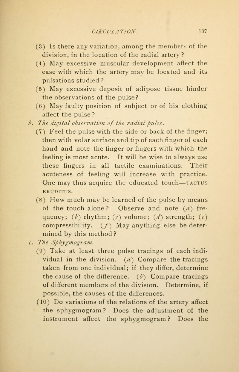 (3) Is there any variation, among the members of the division, in the location of the radial artery? (4) May excessive muscular development affect the ease with which the artery may be located and its pulsations studied? (5) May excessive deposit of adipose tissue hinder the observations of the pulse? (6) May faulty position of subject or of his clothing affect the pulse ? 7he digital observation of the radial pulse. (7) Feel the pulse with the side or back of the finger; then with volar surface and tip of each finger of each hand and note the finger or fingers with which the feeling is most acute. It will be wise to always use these fingers in all tactile examinations. Their acuteness of feeling will increase with practice. One may thus acquire the educated touch—tactus EKUDITUS. (8) How much may be learned of the pulse by means of the touch alone ? Observe and note {a) fre- quency; (o) rhythm; (V) volume; (d) strength; (/) compressibility. (/) May anything else be deter- mined by this method ? The Sphygmogram. (9) Take at least three pulse tracings of each indi- vidual in the division, {a) Compare the tracings taken from one individual; if they differ, determine the cause of the difference. (^) Compare tracings of different members of the division. Determine, if possible, the causes of the differences. (10) Do variations of the relations of the artery affect the sphygmogram ? Does the adjustment of the instrument affect the sphygmogram ? Does the