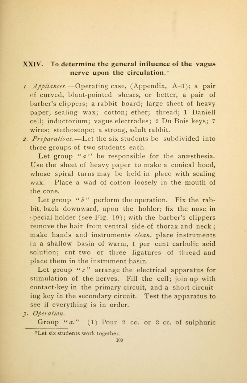 XXIV. To determine the general influence of the vagus nerve upon the circulation.* /. Appliances.—Operating case, (Appendix, A-3); a pair of curved, blunt-pointed shears, or better, a pair of barber's clippers; a rabbit board; large sheet of heavy paper; sealing wax; cotton; ether; thread; 1 Daniell cell; inductorium; vagus electrodes; 2 Du Bois keys; 7 wires; stethoscope; a strong, adult rabbit. 2. Preparations.—Let the six students be subdivided into three groups of two students each. Let group « be responsible for the anaesthesia. Use the sheet of heavy paper to make a conical hood, whose spiral turns may be held in place with sealing wax. Place a wad of cotton loosely in the mouth of the cone. Let group ltb perform the operation. Fix the rab- bit, back downward, upon the holder; fix the nose in special holder (see Fig. 19); with the barber's clippers remove the hair from ventral side of thorax and neck ; make hands and instruments clean, place instruments in a shallow basin of warm, 1 per cent carbolic acid solution; cut two or three ligatures of thread and place them in the instrument basin. Let group  c  arrange the electrical apparatus for stimulation of the nerves. Fill the cell; join up with contact-key in the primary circuit, and a short circuit- ing key in the secondary circuit. Test the apparatus to see if everything is in order. J. Operation. Group a. (1) Pour 2 cc. or 3 cc. of sulphuric *Let six students work together.