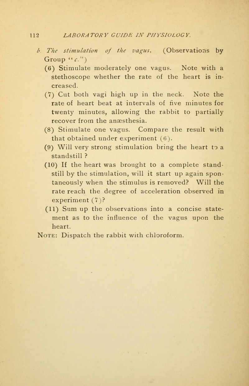 b. The stimulation of the vagus. (Observations by Group  c.) (6) Stimulate moderately one vagus. Note with a stethoscope whether the rate of the heart is in- creased. (7) Cut both vagi high up in the neck. Note the rate of heart beat at intervals of five minutes for twenty minutes, allowing the rabbit to partially recover from the anaesthesia. (8) Stimulate one vagus. Compare the result with that obtained under experiment (6). (9) Will very strong stimulation bring the heart to a standstill ? (10) If the heart was brought to a complete stand- still by the stimulation, will it start up again spon- taneously when the stimulus is removed? Will the rate reach the degree of acceleration observed in experiment (7)? (11) Sum up the observations into a concise state- ment as to the influence of the vagus upon the heart. Note: Dispatch the rabbit with chloroform.