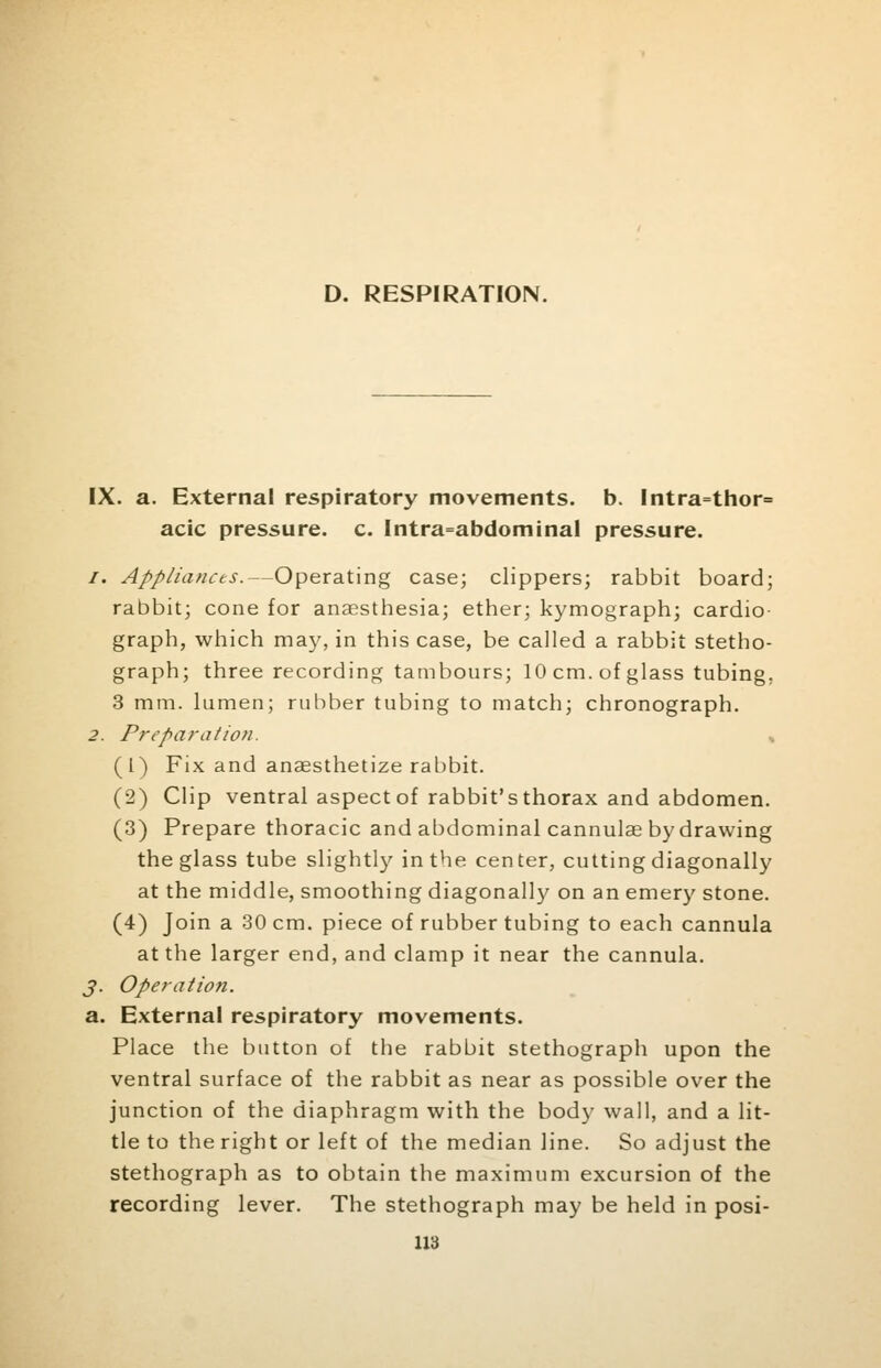 D. RESPIRATION. IX. a. External respiratory movements, b. Intra=thor= acic pressure, c. Intra=abdominal pressure. /. Appliances.—Operating case; clippers; rabbit board; rabbit; cone for anaesthesia; ether; kymograph; cardio- graph, which may, in this case, be called a rabbit stetho- graph; three recording tambours; 10 cm. of glass tubing. 3 mm. lumen; rubber tubing to match; chronograph. 2. Preparation. , (1) Fix and anaesthetize rabbit. (2) Clip ventral aspect of rabbit's thorax and abdomen. (3) Prepare thoracic and abdominal cannulas by drawing the glass tube slightly in the center, cutting diagonally at the middle, smoothing diagonally on an emery stone. (4) Join a 30 cm. piece of rubber tubing to each cannula at the larger end, and clamp it near the cannula. J. Operation. a. External respiratory movements. Place the button of the rabbit stethograph upon the ventral surface of the rabbit as near as possible over the junction of the diaphragm with the body wall, and a lit- tle to the right or left of the median line. So adjust the stethograph as to obtain the maximum excursion of the recording lever. The stethograph may be held in posi-