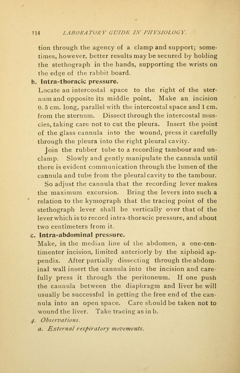tion through the agency of a clamp and support; some- times, however, better results may be secured by holding the stethograph in the hands, supporting the wrists on the edge of the rabbit board. b. Intrathoracic pressure. Locate an intercostal space to the right of the ster- num and opposite its middle point. Make an incision 0. 5 cm. long, parallel with the intercostal space and 1 cm. from the sternum. Dissect through the intercostal mus- cies, taking care not to cut the pleura. Insert the point of the glass cannula into the wound, press it carefully through the pleura into the right pleural cavity. Join the rubber tube to a recording tambour and un- clamp. Slowly and gently manipulate the cannula until there is evident communication through the lumen of the cannula and tube from the pleural cavity to the tambour. So adjust the cannula that the recording lever makes the maximum excursion. Bring the levers into such a relation to the kymograph that the tracing point of the stethograph lever shall be vertically over that of the lever which is to record intra-thoracic pressure, and about two centimeters from it. c. Intra=abdominaI pressure. Make, in the median line of the abdomen, a one-cen- timenter incision, limited anteriorly by the xiphoid ap- pendix. After partially dissecting through the abdom- inal wall insert the cannula into the incision and care- fully press it through the peritoneum. If one push the cannula between the diaphragm and liver he will usually be successful in getting the free end of the can- nula into an open space. Care should be taken not to wound the liver. Take tracing as in b. 4. Observations. a. Exierfial respiratory movements.