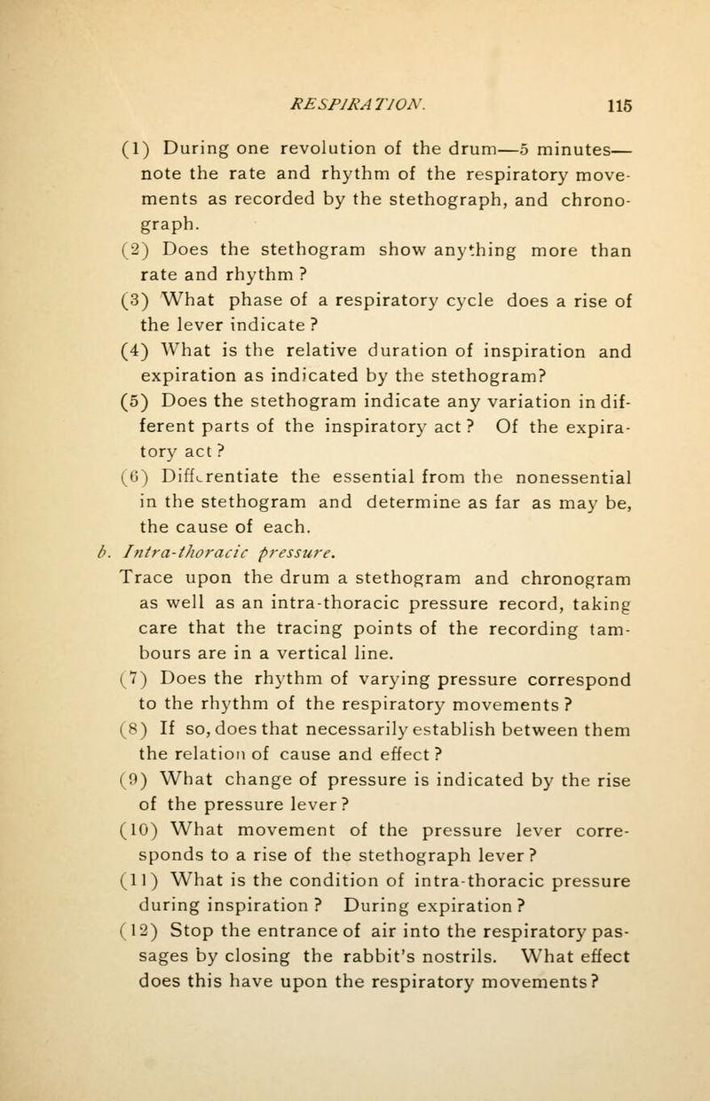 (1) During one revolution of the drum—5 minutes— note the rate and rhythm of the respiratory move- ments as recorded by the stethograph, and chrono- graph. (2) Does the stethogram show anything more than rate and rhythm ? (3) What phase of a respiratory cycle does a rise of the lever indicate? (4) What is the relative duration of inspiration and expiration as indicated by the stethogram? (5) Does the stethogram indicate any variation indif- ferent parts of the inspiratory act ? Of the expira- tory act ? (6) Differentiate the essential from the nonessential in the stethogram and determine as far as may be, the cause of each. Intra-thoracic pressure. Trace upon the drum a stethogram and chronogram as well as an intra-thoracic pressure record, taking care that the tracing points of the recording tam- bours are in a vertical line. (7) Does the rhythm of varying pressure correspond to the rhythm of the respiratory movements ? (8) If so, does that necessarily establish between them the relation of cause and effect? (9) What change of pressure is indicated by the rise of the pressure lever? (10) What movement of the pressure lever corre- sponds to a rise of the stethograph lever? (11) What is the condition of intrathoracic pressure during inspiration? During expiration? (12) Stop the entrance of air into the respiratory pas- sages by closing the rabbit's nostrils. What effect does this have upon the respiratory movements?