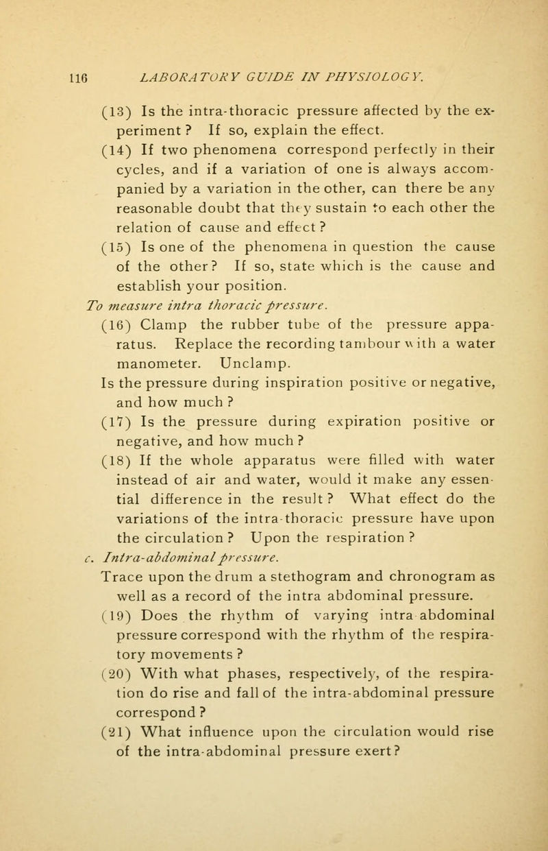 (13) Is the intra-tboracic pressure affected by the ex- periment ? If so, explain the effect. (14) If two phenomena correspond perfectly in their cycles, and if a variation of one is always accom- panied by a variation in the other, can there be any reasonable doubt that they sustain to each other the relation of cause and effect ? (15) Is one of the phenomena in question the cause of the other? If so, state which is the cause and establish your position. To measure intra thoracic pressure. (16) Clamp the rubber tube of the pressure appa- ratus. Replace the recording tambour v ith a water manometer. Unclamp. Is the pressure during inspiration positive or negative, and how much ? (17) Is the pressure during expiration positive or negative, and how much ? (18) If the whole apparatus were filled with water instead of air and water, would it make any essen- tial difference in the result ? What effect do the variations of the intrathoracic pressure have upon the circulation ? Upon the respiration ? c. Intra-abdominal pressure. Trace upon the drum a stethogram and chronogram as well as a record of the intra abdominal pressure. ( 19) Does the rhythm of varying intra abdominal pressure correspond with the rhythm of the respira- tory movements ? (20) With what phases, respectively, of the respira- tion do rise and fall of the intra-abdominal pressure correspond ? ('21) What influence upon the circulation would rise of the intra-abdominal pressure exert?