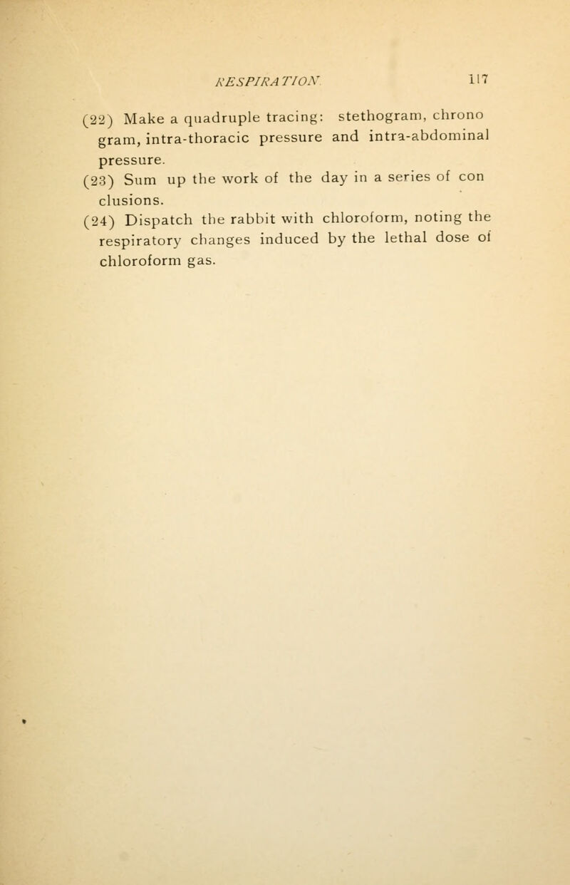 (22) Make a quadruple tracing: stethogram, chrono gram, intra-thoracic pressure and intra-abdominal pressure. (23) Sum up the work of the day in a series of con elusions. (24) Dispatch the rabbit with chloroform, noting the respiratory changes induced by the lethal dose of chloroform gas.